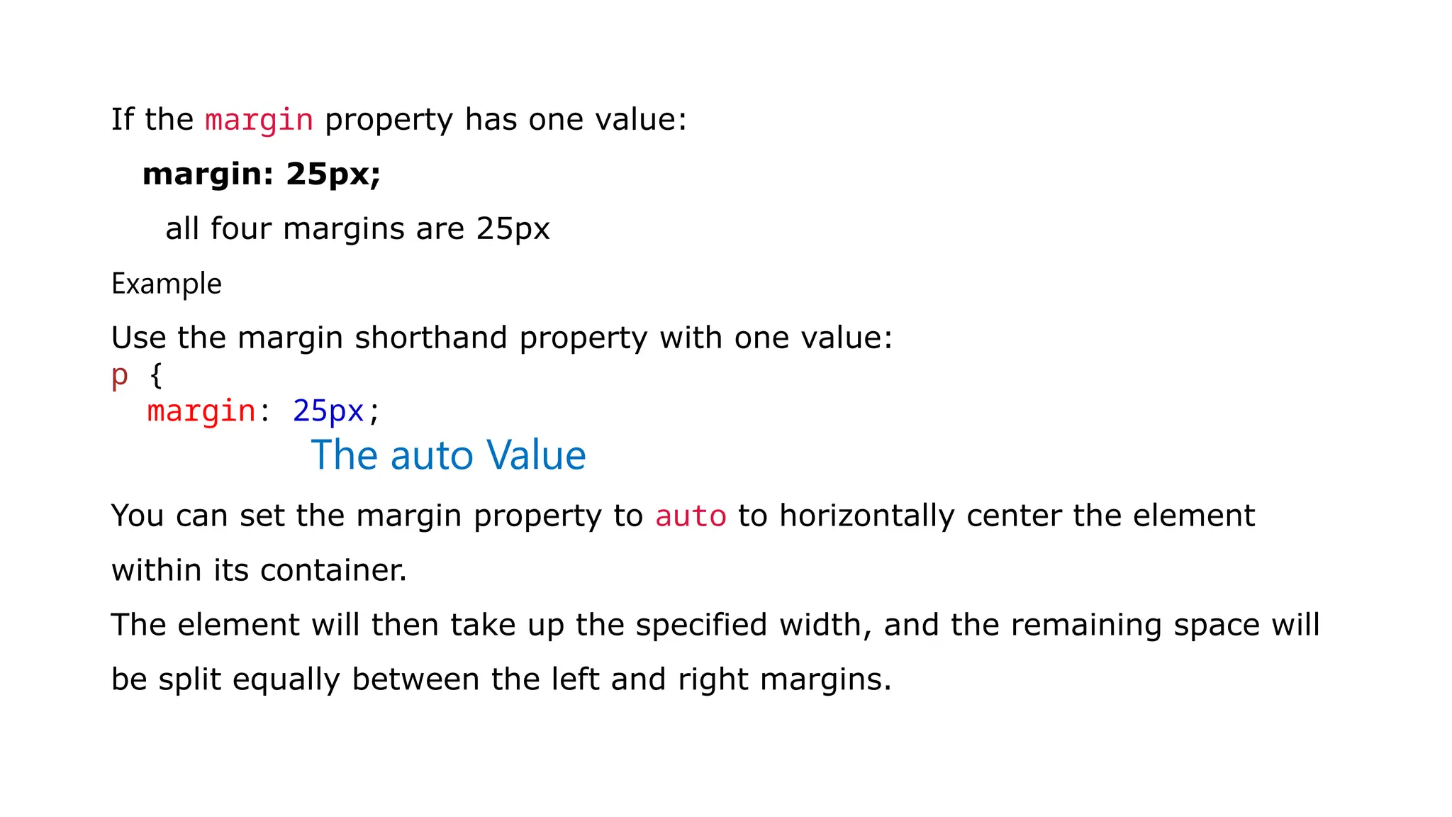 If the margin property has one value:
margin: 25px;
all four margins are 25px
Example
Use the margin shorthand property with one value:
p {
margin: 25px;
The auto Value
You can set the margin property to auto to horizontally center the element
within its container.
The element will then take up the specified width, and the remaining space will
be split equally between the left and right margins.
 