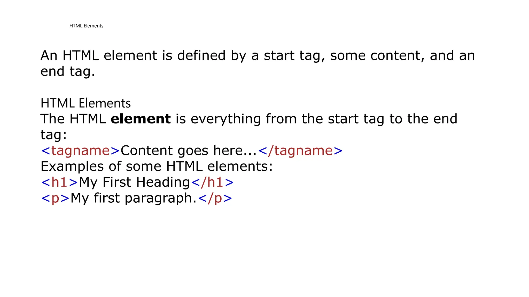 HTML Elements
An HTML element is defined by a start tag, some content, and an
end tag.
HTML Elements
The HTML element is everything from the start tag to the end
tag:
<tagname>Content goes here...</tagname>
Examples of some HTML elements:
<h1>My First Heading</h1>
<p>My first paragraph.</p>
 