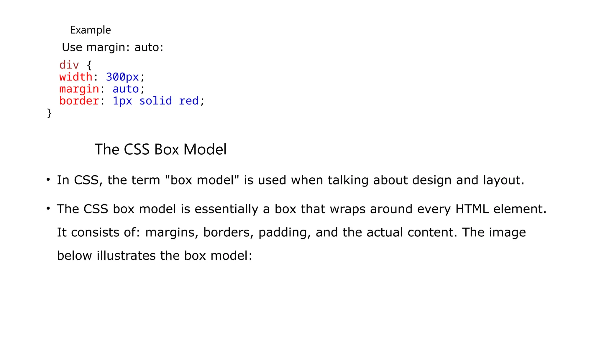 Example
Use margin: auto:
div {
width: 300px;
margin: auto;
border: 1px solid red;
}
The CSS Box Model
• In CSS, the term "box model" is used when talking about design and layout.
• The CSS box model is essentially a box that wraps around every HTML element.
It consists of: margins, borders, padding, and the actual content. The image
below illustrates the box model:
 