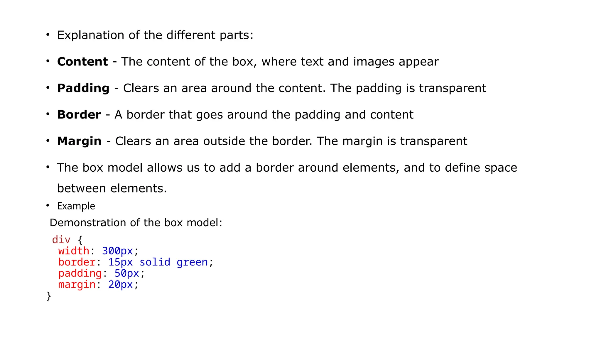 • Explanation of the different parts:
• Content - The content of the box, where text and images appear
• Padding - Clears an area around the content. The padding is transparent
• Border - A border that goes around the padding and content
• Margin - Clears an area outside the border. The margin is transparent
• The box model allows us to add a border around elements, and to define space
between elements.
• Example
Demonstration of the box model:
div {
width: 300px;
border: 15px solid green;
padding: 50px;
margin: 20px;
}
 