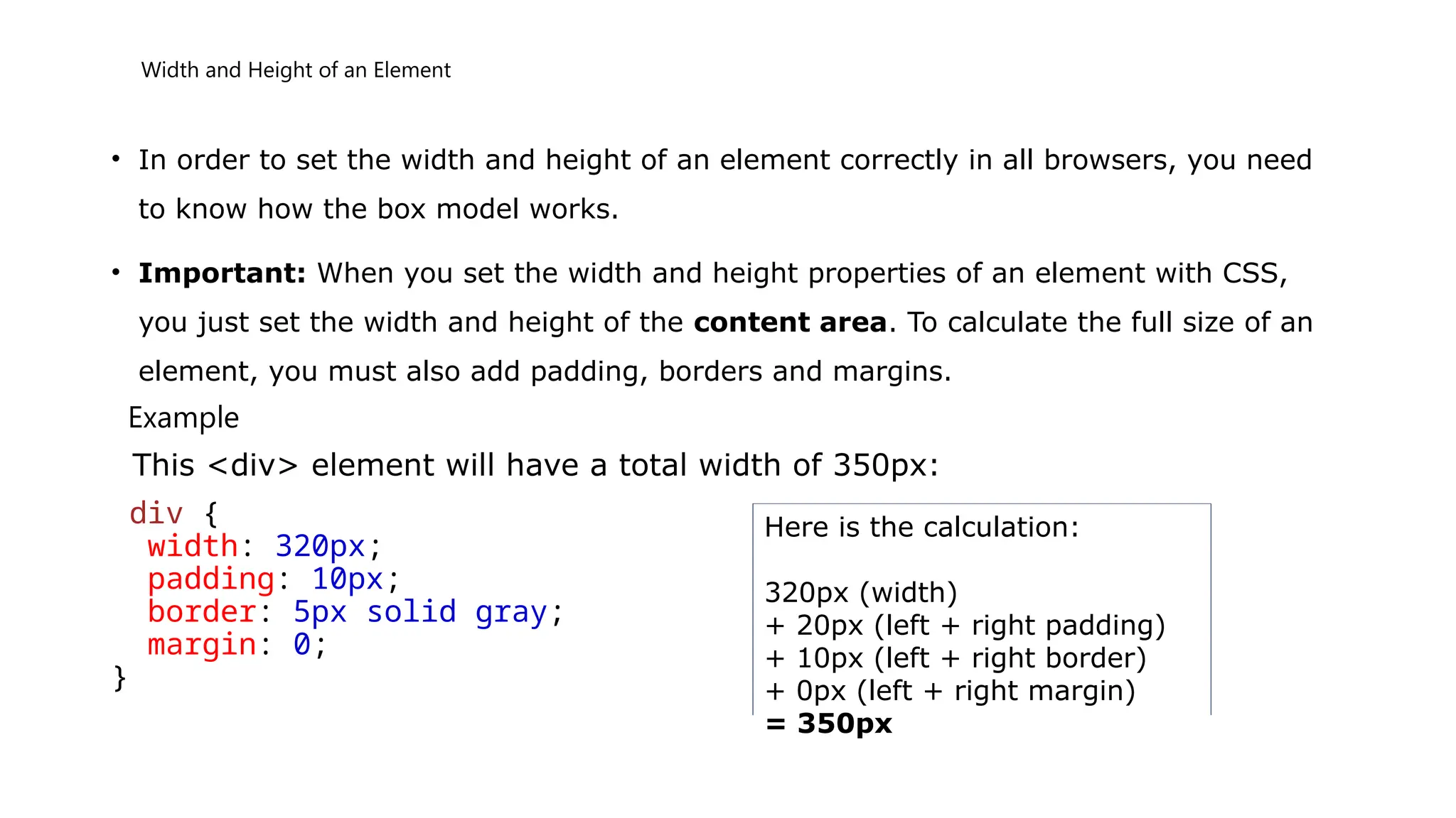 Width and Height of an Element
• In order to set the width and height of an element correctly in all browsers, you need
to know how the box model works.
• Important: When you set the width and height properties of an element with CSS,
you just set the width and height of the content area. To calculate the full size of an
element, you must also add padding, borders and margins.
Example
This <div> element will have a total width of 350px:
div {
width: 320px;
padding: 10px;
border: 5px solid gray;
margin: 0;
}
Here is the calculation:
320px (width)
+ 20px (left + right padding)
+ 10px (left + right border)
+ 0px (left + right margin)
= 350px
 