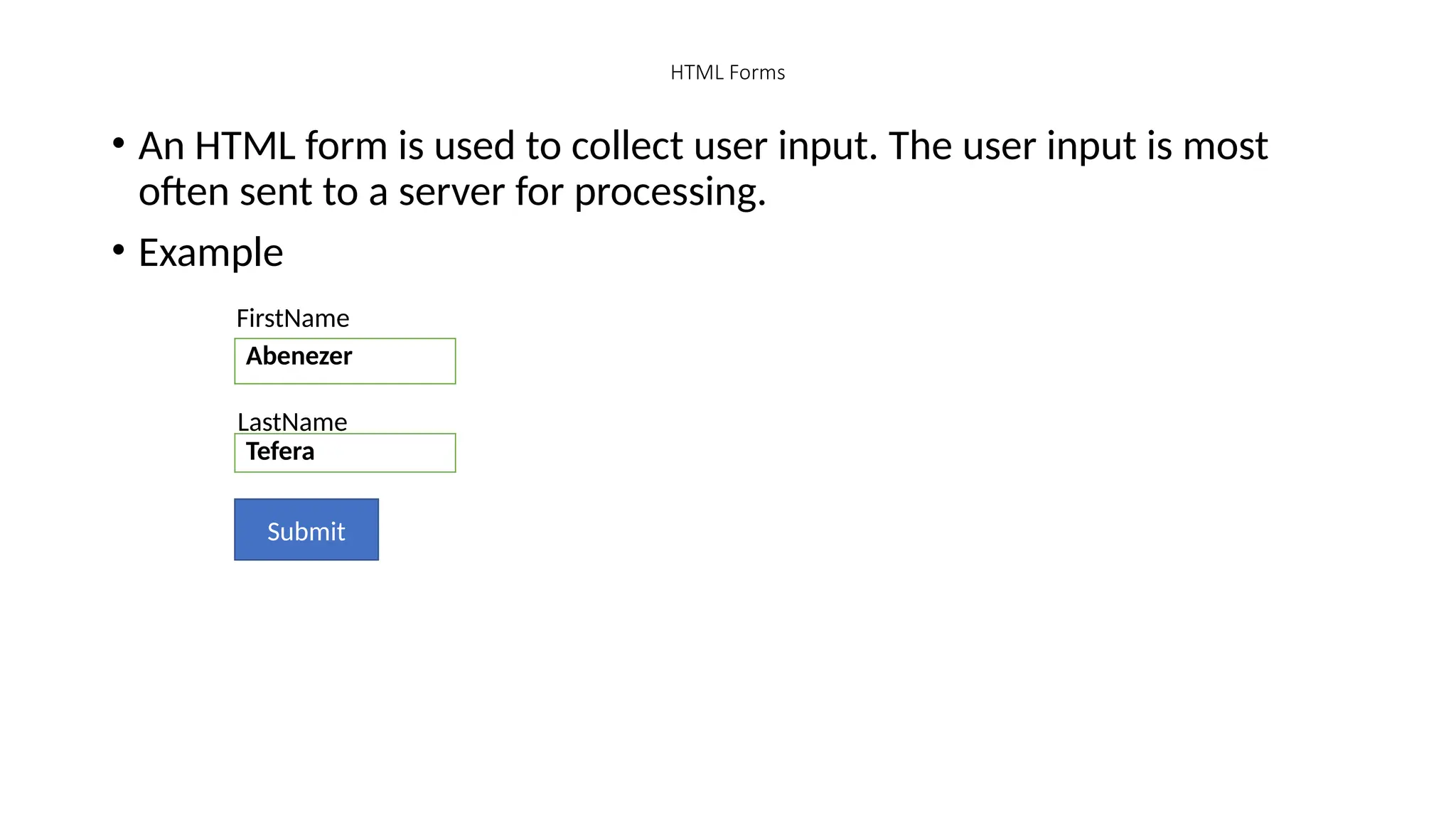 HTML Forms
• An HTML form is used to collect user input. The user input is most
often sent to a server for processing.
• Example
FirstName
Abenezer
Tefera
LastName
Submit
 