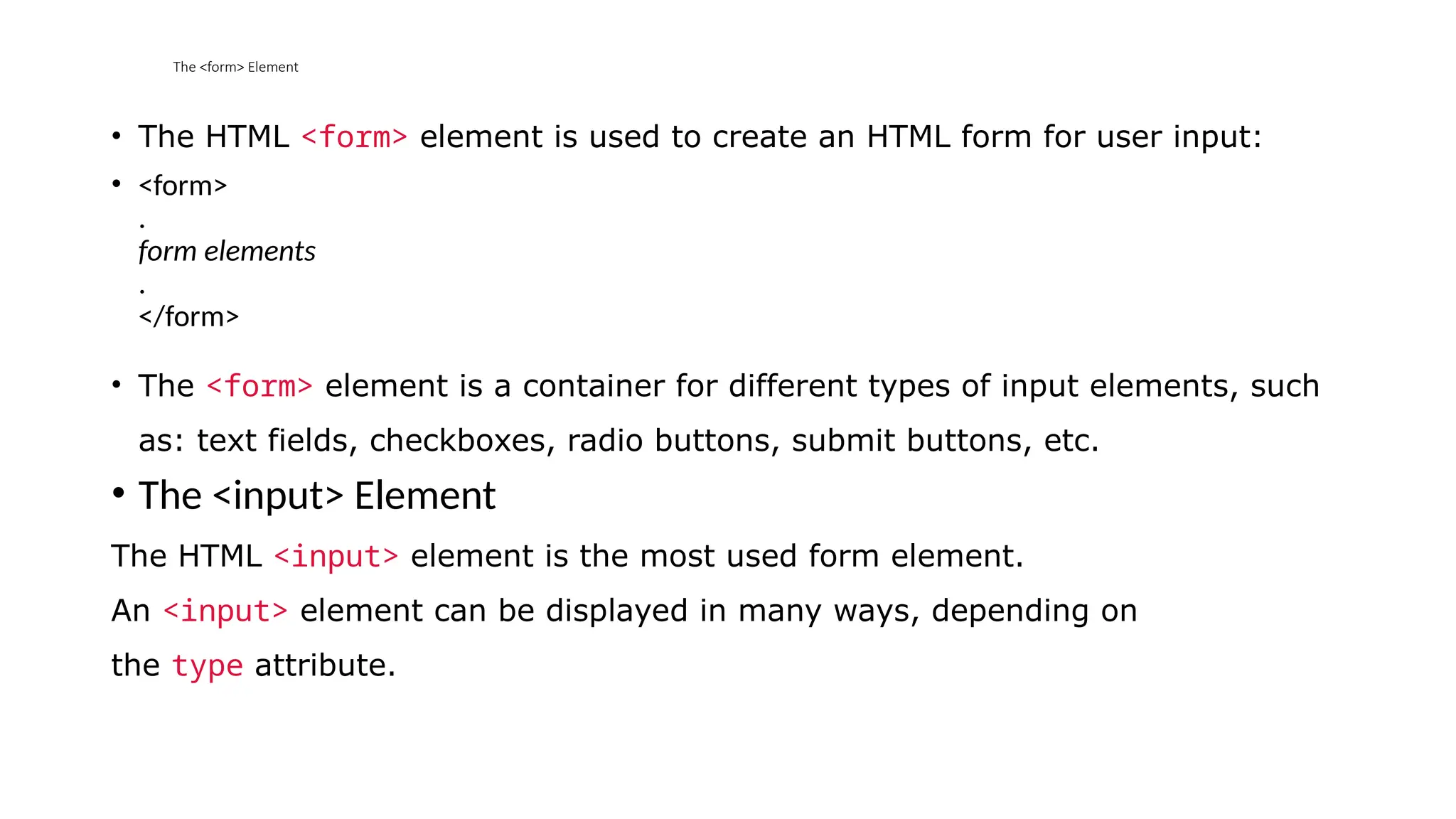 The <form> Element
• The HTML <form> element is used to create an HTML form for user input:
• <form>
.
form elements
.
</form>
• The <form> element is a container for different types of input elements, such
as: text fields, checkboxes, radio buttons, submit buttons, etc.
• The <input> Element
The HTML <input> element is the most used form element.
An <input> element can be displayed in many ways, depending on
the type attribute.
 