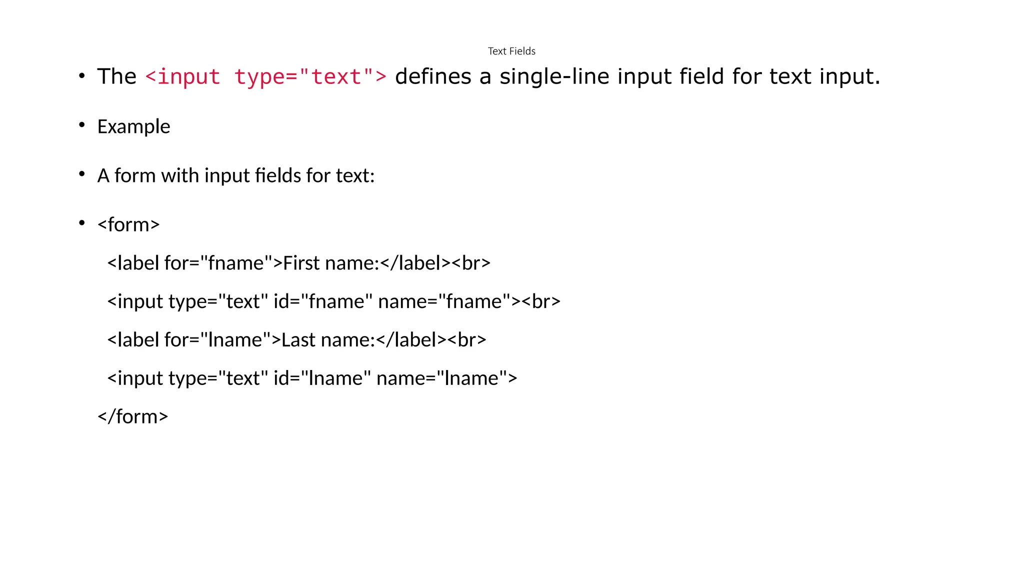 Text Fields
• The <input type="text"> defines a single-line input field for text input.
• Example
• A form with input fields for text:
• <form>
<label for="fname">First name:</label><br>
<input type="text" id="fname" name="fname"><br>
<label for="lname">Last name:</label><br>
<input type="text" id="lname" name="lname">
</form>
 