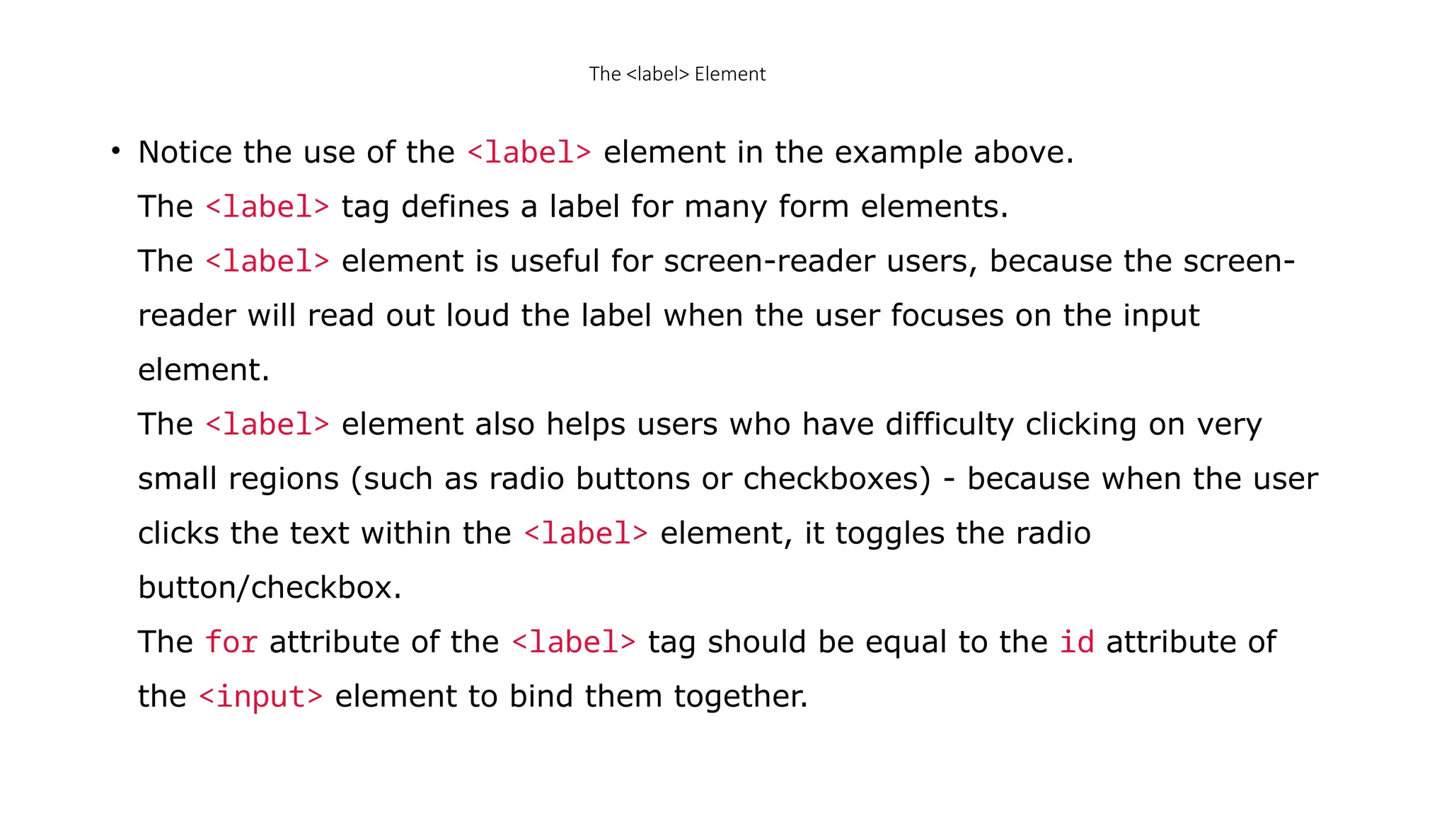 The <label> Element
• Notice the use of the <label> element in the example above.
The <label> tag defines a label for many form elements.
The <label> element is useful for screen-reader users, because the screen-
reader will read out loud the label when the user focuses on the input
element.
The <label> element also helps users who have difficulty clicking on very
small regions (such as radio buttons or checkboxes) - because when the user
clicks the text within the <label> element, it toggles the radio
button/checkbox.
The for attribute of the <label> tag should be equal to the id attribute of
the <input> element to bind them together.
 