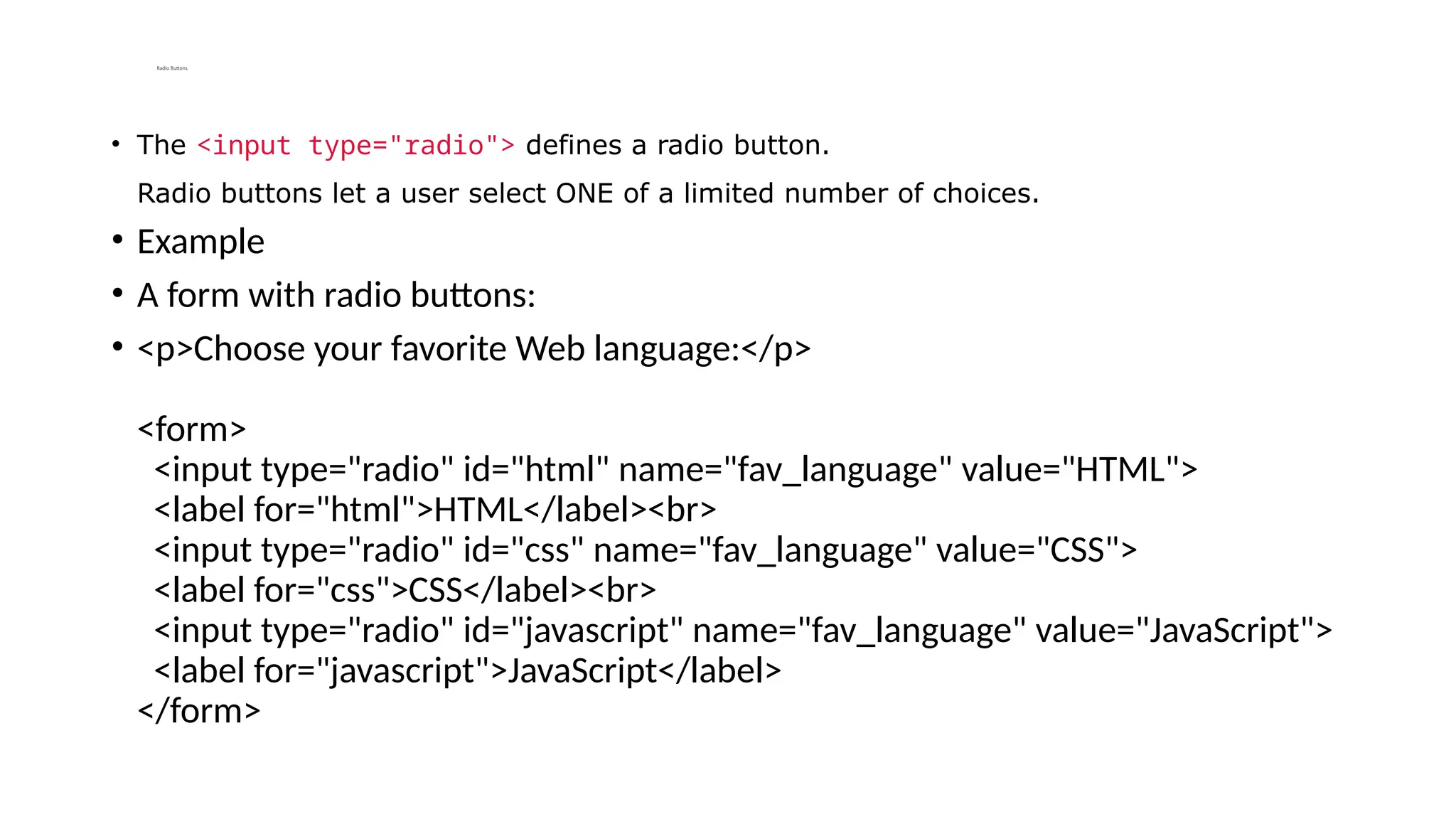 Radio Buttons
• The <input type="radio"> defines a radio button.
Radio buttons let a user select ONE of a limited number of choices.
• Example
• A form with radio buttons:
• <p>Choose your favorite Web language:</p>
<form>
<input type="radio" id="html" name="fav_language" value="HTML">
<label for="html">HTML</label><br>
<input type="radio" id="css" name="fav_language" value="CSS">
<label for="css">CSS</label><br>
<input type="radio" id="javascript" name="fav_language" value="JavaScript">
<label for="javascript">JavaScript</label>
</form>
 