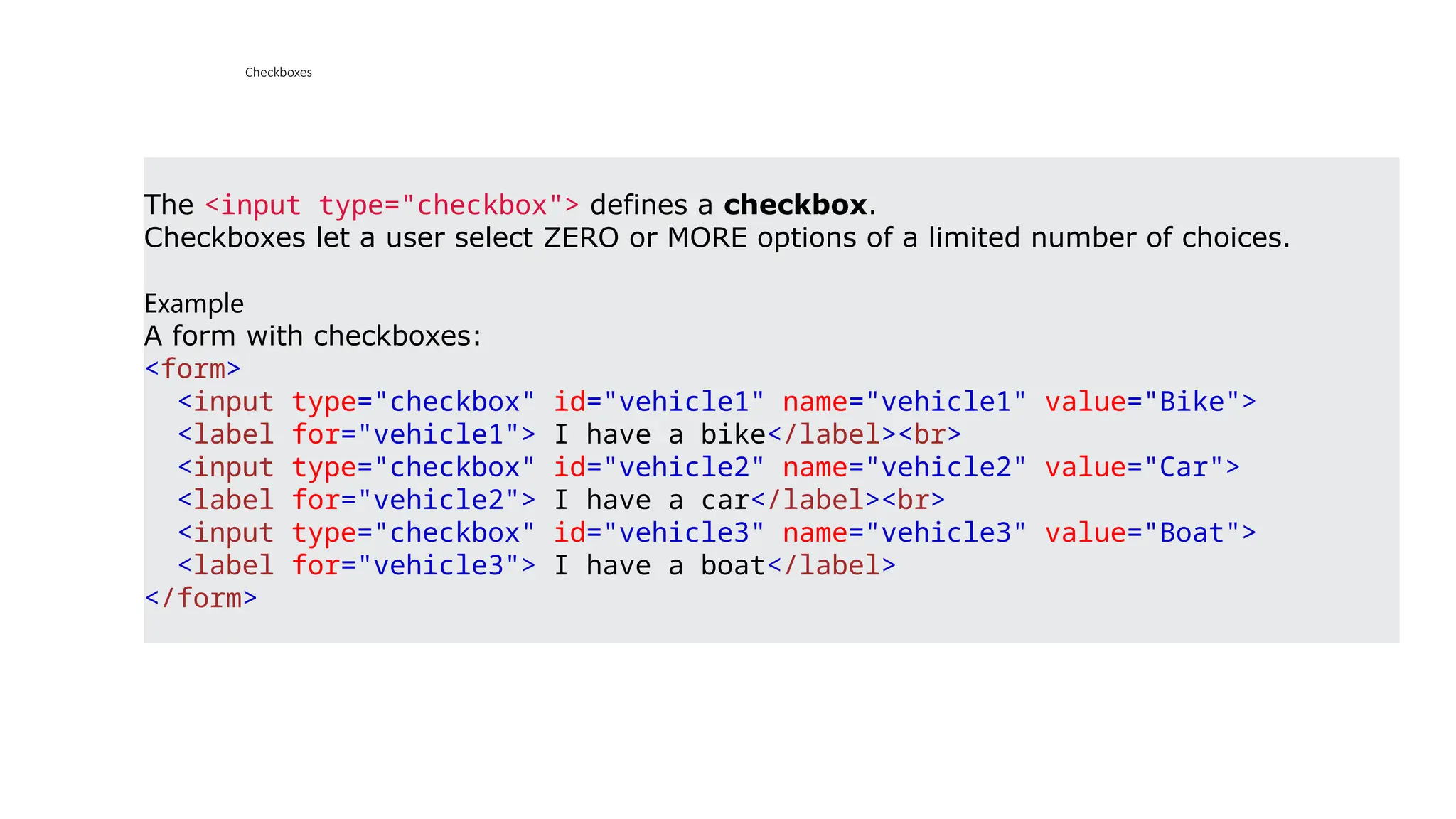 Checkboxes
The <input type="checkbox"> defines a checkbox.
Checkboxes let a user select ZERO or MORE options of a limited number of choices.
Example
A form with checkboxes:
<form>
<input type="checkbox" id="vehicle1" name="vehicle1" value="Bike">
<label for="vehicle1"> I have a bike</label><br>
<input type="checkbox" id="vehicle2" name="vehicle2" value="Car">
<label for="vehicle2"> I have a car</label><br>
<input type="checkbox" id="vehicle3" name="vehicle3" value="Boat">
<label for="vehicle3"> I have a boat</label>
</form>
 