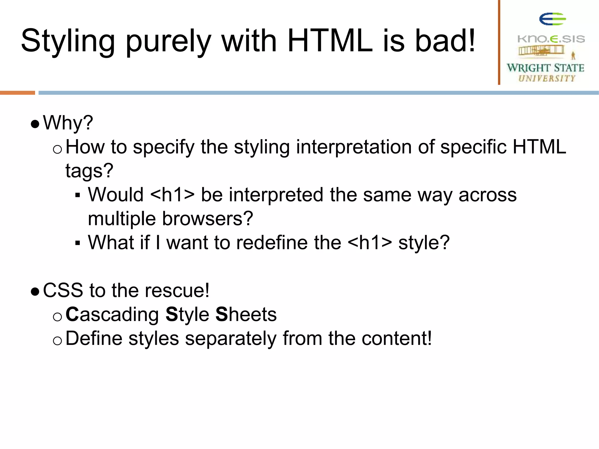 ●Why?
oHow to specify the styling interpretation of specific HTML
tags?
▪ Would <h1> be interpreted the same way across
multiple browsers?
▪ What if I want to redefine the <h1> style?
●CSS to the rescue!
oCascading Style Sheets
oDefine styles separately from the content!
Styling purely with HTML is bad!
 