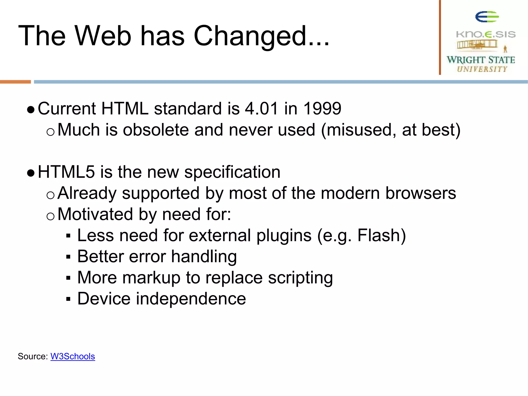 ●Current HTML standard is 4.01 in 1999
oMuch is obsolete and never used (misused, at best)
●HTML5 is the new specification
oAlready supported by most of the modern browsers
oMotivated by need for:
▪ Less need for external plugins (e.g. Flash)
▪ Better error handling
▪ More markup to replace scripting
▪ Device independence
Source: W3Schools
The Web has Changed...
 