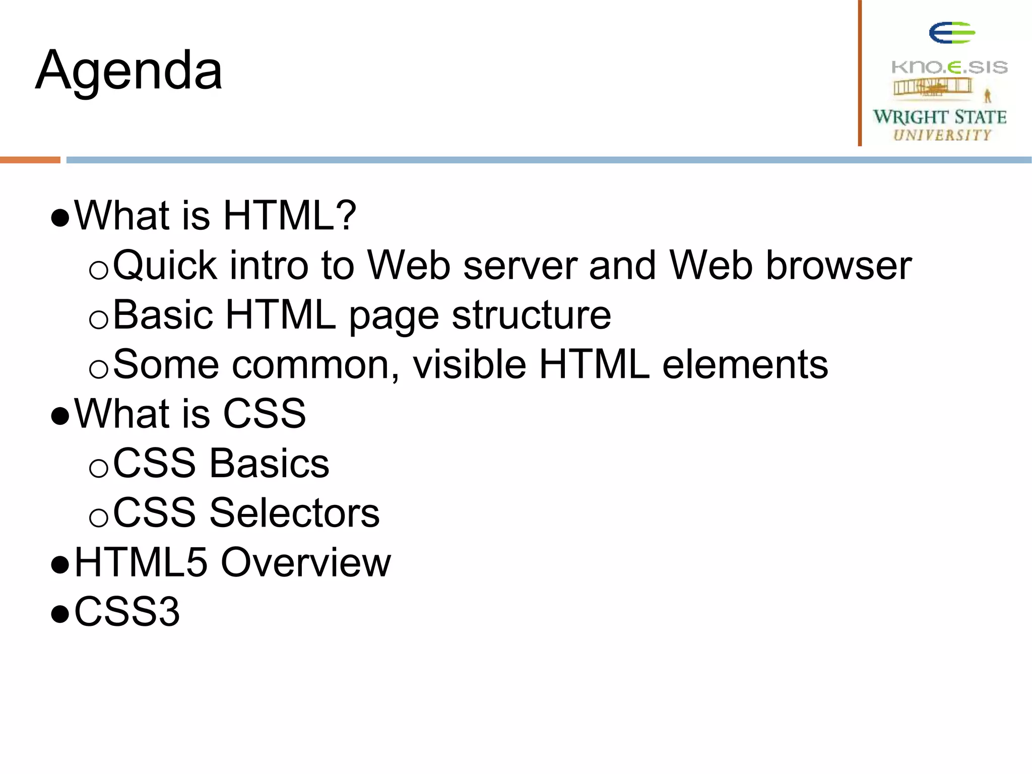 ●What is HTML?
oQuick intro to Web server and Web browser
oBasic HTML page structure
oSome common, visible HTML elements
●What is CSS
oCSS Basics
oCSS Selectors
●HTML5 Overview
●CSS3
Agenda
 