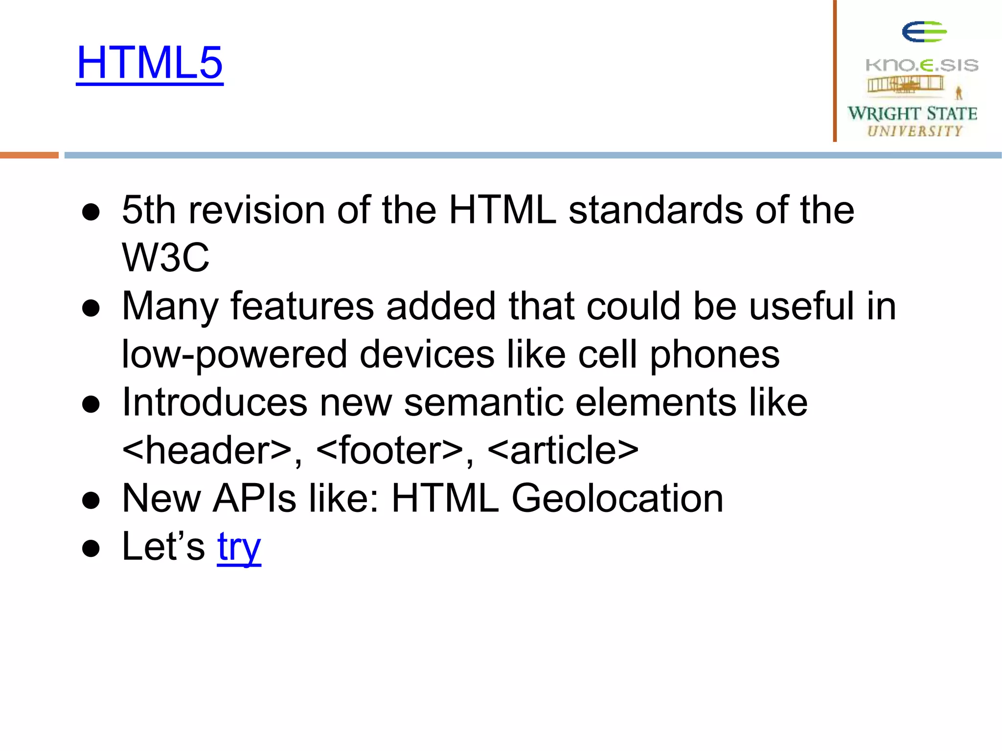 ● 5th revision of the HTML standards of the
W3C
● Many features added that could be useful in
low-powered devices like cell phones
● Introduces new semantic elements like
<header>, <footer>, <article>
● New APIs like: HTML Geolocation
● Let’s try
HTML5
 