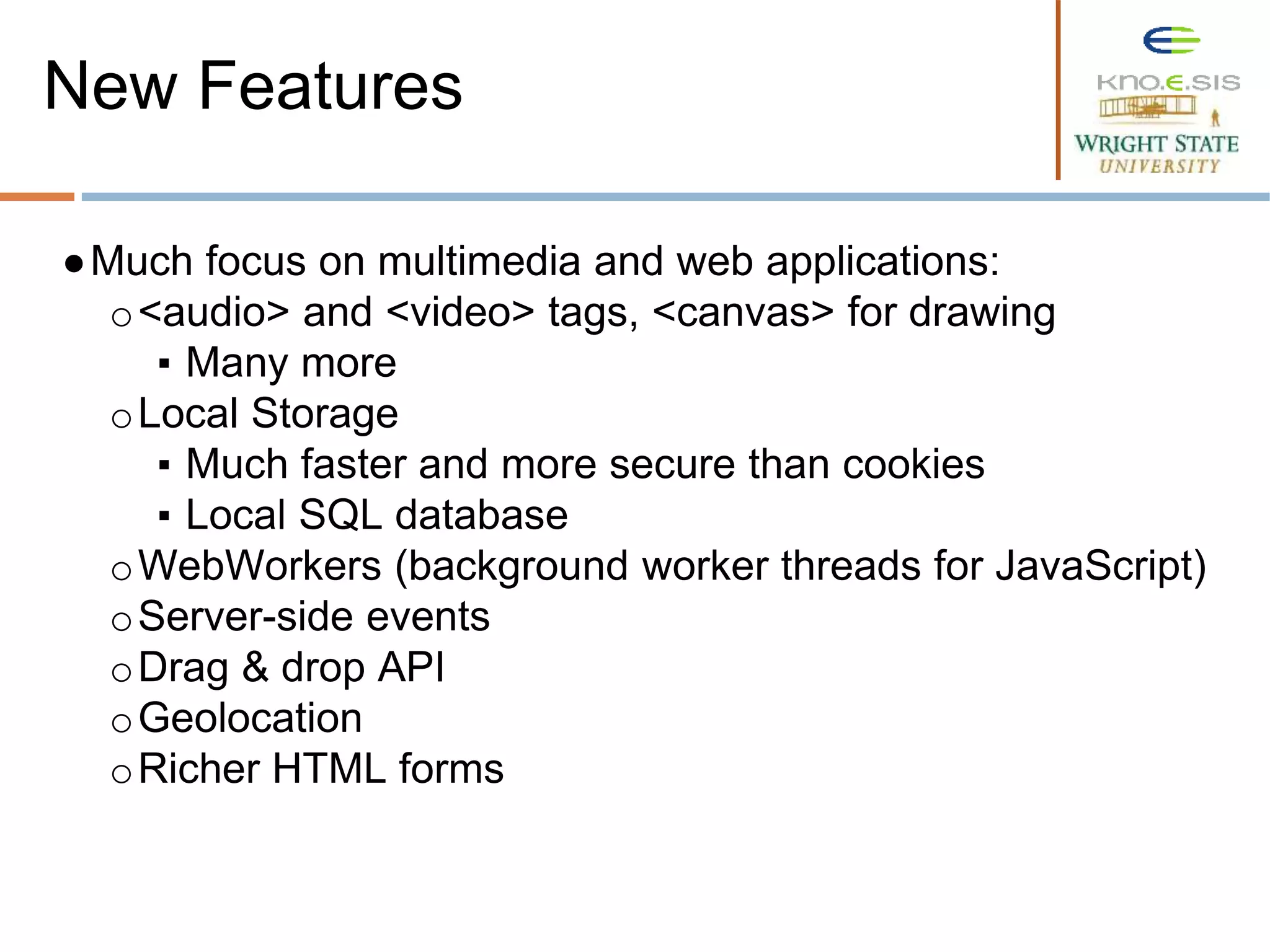 ●Much focus on multimedia and web applications:
o<audio> and <video> tags, <canvas> for drawing
▪ Many more
oLocal Storage
▪ Much faster and more secure than cookies
▪ Local SQL database
oWebWorkers (background worker threads for JavaScript)
oServer-side events
oDrag & drop API
oGeolocation
oRicher HTML forms
New Features
 