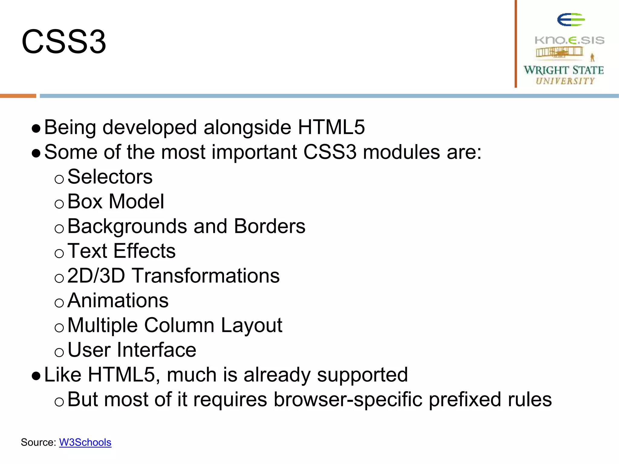 ●Being developed alongside HTML5
●Some of the most important CSS3 modules are:
oSelectors
oBox Model
oBackgrounds and Borders
oText Effects
o2D/3D Transformations
oAnimations
oMultiple Column Layout
oUser Interface
●Like HTML5, much is already supported
oBut most of it requires browser-specific prefixed rules
Source: W3Schools
CSS3
 