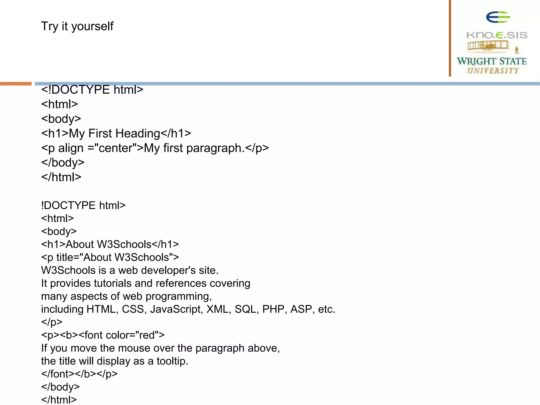 <!DOCTYPE html>
<html>
<body>
<h1>My First Heading</h1>
<p align ="center">My first paragraph.</p>
</body>
</html>
!DOCTYPE html>
<html>
<body>
<h1>About W3Schools</h1>
<p title="About W3Schools">
W3Schools is a web developer's site.
It provides tutorials and references covering
many aspects of web programming,
including HTML, CSS, JavaScript, XML, SQL, PHP, ASP, etc.
</p>
<p><b><font color="red">
If you move the mouse over the paragraph above,
the title will display as a tooltip.
</font></b></p>
</body>
</html>
Try it yourself
 