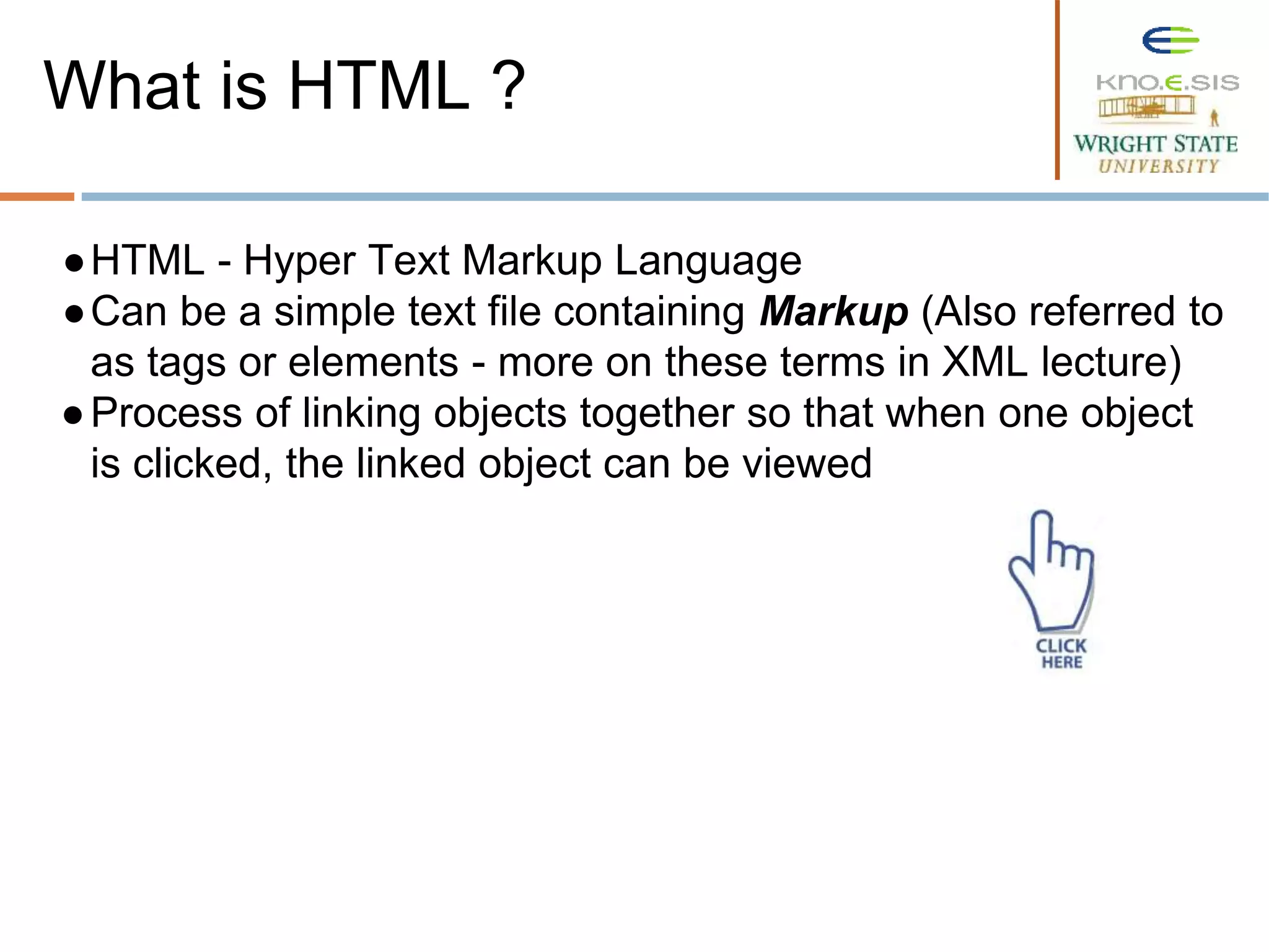 ●HTML - Hyper Text Markup Language
●Can be a simple text file containing Markup (Also referred to
as tags or elements - more on these terms in XML lecture)
●Process of linking objects together so that when one object
is clicked, the linked object can be viewed
What is HTML ?
 