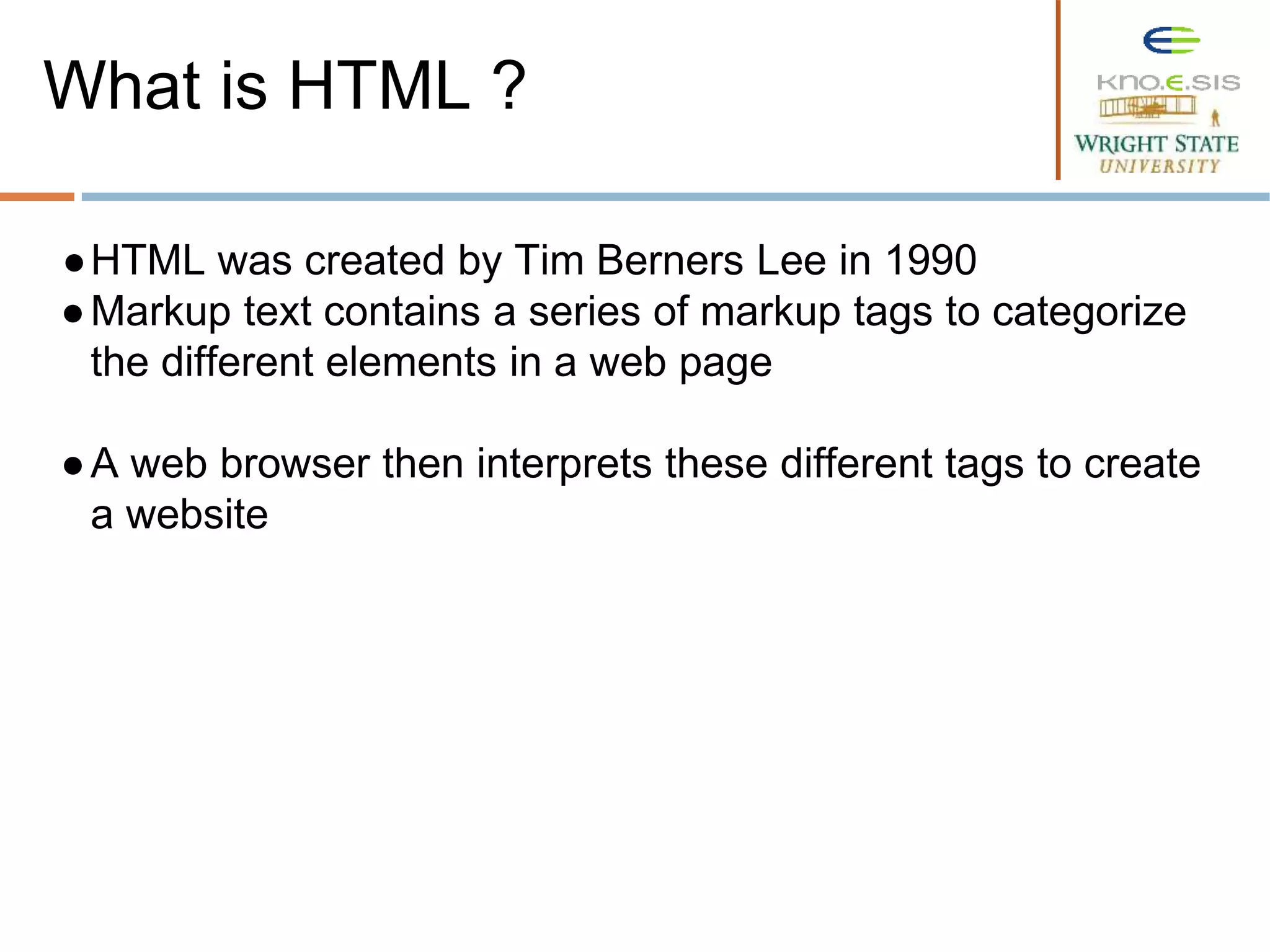 ●HTML was created by Tim Berners Lee in 1990
●Markup text contains a series of markup tags to categorize
the different elements in a web page
●A web browser then interprets these different tags to create
a website
What is HTML ?
 