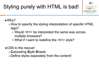 ●Why?
oHow to specify the styling interpretation of specific HTML
tags?
▪ Would <h1> be interpreted the same way across
multiple browsers?
▪ What if I want to redefine the <h1> style?
●CSS to the rescue!
oCascading Style Sheets
oDefine styles separately from the content!
Styling purely with HTML is bad!
 