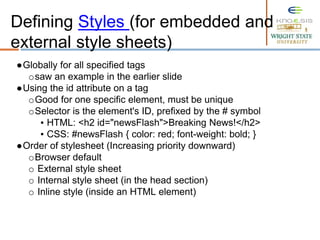 ●Globally for all specified tags
osaw an example in the earlier slide
●Using the id attribute on a tag
oGood for one specific element, must be unique
oSelector is the element's ID, prefixed by the # symbol
▪ HTML: <h2 id="newsFlash">Breaking News!</h2>
▪ CSS: #newsFlash { color: red; font-weight: bold; }
●Order of stylesheet (Increasing priority downward)
oBrowser default
o External style sheet
o Internal style sheet (in the head section)
o Inline style (inside an HTML element)
Defining Styles (for embedded and
external style sheets)
 