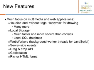 ●Much focus on multimedia and web applications:
o<audio> and <video> tags, <canvas> for drawing
▪ Many more
oLocal Storage
▪ Much faster and more secure than cookies
▪ Local SQL database
oWebWorkers (background worker threads for JavaScript)
oServer-side events
oDrag & drop API
oGeolocation
oRicher HTML forms
New Features
 