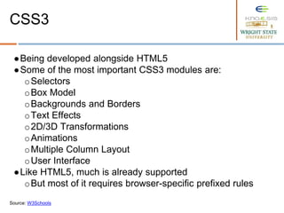 ●Being developed alongside HTML5
●Some of the most important CSS3 modules are:
oSelectors
oBox Model
oBackgrounds and Borders
oText Effects
o2D/3D Transformations
oAnimations
oMultiple Column Layout
oUser Interface
●Like HTML5, much is already supported
oBut most of it requires browser-specific prefixed rules
Source: W3Schools
CSS3
 