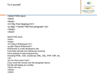 <!DOCTYPE html>
<html>
<body>
<h1>My First Heading</h1>
<p align ="center">My first paragraph.</p>
</body>
</html>
!DOCTYPE html>
<html>
<body>
<h1>About W3Schools</h1>
<p title="About W3Schools">
W3Schools is a web developer's site.
It provides tutorials and references covering
many aspects of web programming,
including HTML, CSS, JavaScript, XML, SQL, PHP, ASP, etc.
</p>
<p><b><font color="red">
If you move the mouse over the paragraph above,
the title will display as a tooltip.
</font></b></p>
</body>
</html>
Try it yourself
 