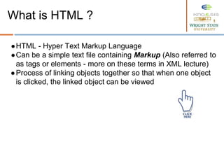 ●HTML - Hyper Text Markup Language
●Can be a simple text file containing Markup (Also referred to
as tags or elements - more on these terms in XML lecture)
●Process of linking objects together so that when one object
is clicked, the linked object can be viewed
What is HTML ?
 
