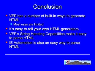 Conclusion
   VFP has a number of built-in ways to generate
    HTML
       Most uses are limited
   It’s easy to roll your own HTML generators
   VFP’s String Handing Capabilities make it easy
    to parse HTML
   IE Automation is also an easy way to parse
    HTML
 