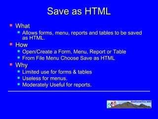 Save as HTML
   What
       Allows forms, menu, reports and tables to be saved
        as HTML.
   How
       Open/Create a Form, Menu, Report or Table
       From File Menu Choose Save as HTML
   Why
       Limited use for forms & tables
       Useless for menus.
       Moderately Useful for reports.
 