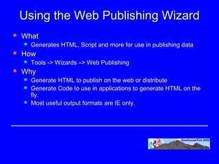 Using the Web Publishing Wizard
   What
       Generates HTML, Script and more for use in publishing data
   How
       Tools -> Wizards –> Web Publishing
   Why
       Generate HTML to publish on the web or distribute
       Generate Code to use in applications to generate HTML on the
        fly.
       Most useful output formats are IE only.
 