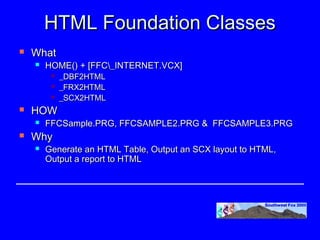 HTML Foundation Classes
   What
       HOME() + [FFC_INTERNET.VCX]
            _DBF2HTML
            _FRX2HTML
            _SCX2HTML
   HOW
       FFCSample.PRG, FFCSAMPLE2.PRG & FFCSAMPLE3.PRG
   Why
       Generate an HTML Table, Output an SCX layout to HTML,
        Output a report to HTML
 