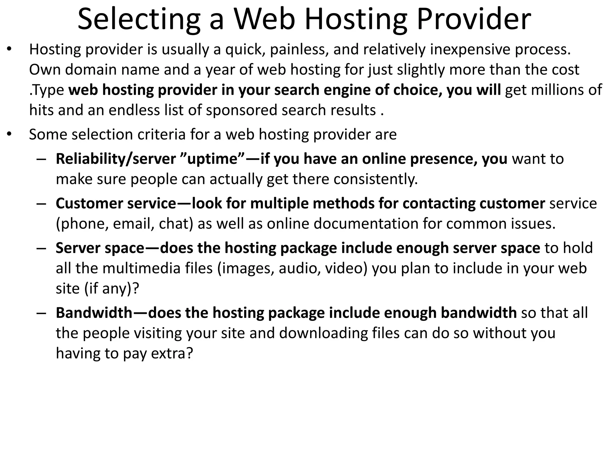 Selecting a Web Hosting Provider
• Hosting provider is usually a quick, painless, and relatively inexpensive process.
Own domain name and a year of web hosting for just slightly more than the cost
.Type web hosting provider in your search engine of choice, you will get millions of
hits and an endless list of sponsored search results .
• Some selection criteria for a web hosting provider are
– Reliability/server ”uptime”—if you have an online presence, you want to
make sure people can actually get there consistently.
– Customer service—look for multiple methods for contacting customer service
(phone, email, chat) as well as online documentation for common issues.
– Server space—does the hosting package include enough server space to hold
all the multimedia files (images, audio, video) you plan to include in your web
site (if any)?
– Bandwidth—does the hosting package include enough bandwidth so that all
the people visiting your site and downloading files can do so without you
having to pay extra?
 