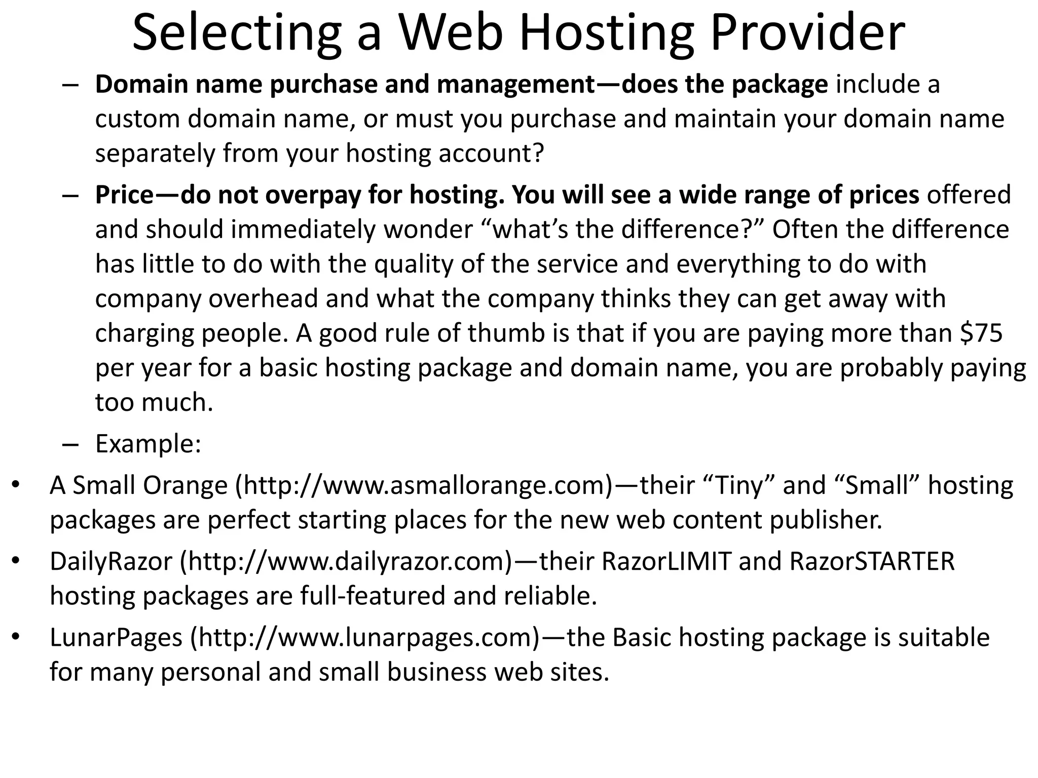 Selecting a Web Hosting Provider
– Domain name purchase and management—does the package include a
custom domain name, or must you purchase and maintain your domain name
separately from your hosting account?
– Price—do not overpay for hosting. You will see a wide range of prices offered
and should immediately wonder “what’s the difference?” Often the difference
has little to do with the quality of the service and everything to do with
company overhead and what the company thinks they can get away with
charging people. A good rule of thumb is that if you are paying more than $75
per year for a basic hosting package and domain name, you are probably paying
too much.
– Example:
• A Small Orange (http://www.asmallorange.com)—their “Tiny” and “Small” hosting
packages are perfect starting places for the new web content publisher.
• DailyRazor (http://www.dailyrazor.com)—their RazorLIMIT and RazorSTARTER
hosting packages are full-featured and reliable.
• LunarPages (http://www.lunarpages.com)—the Basic hosting package is suitable
for many personal and small business web sites.
 