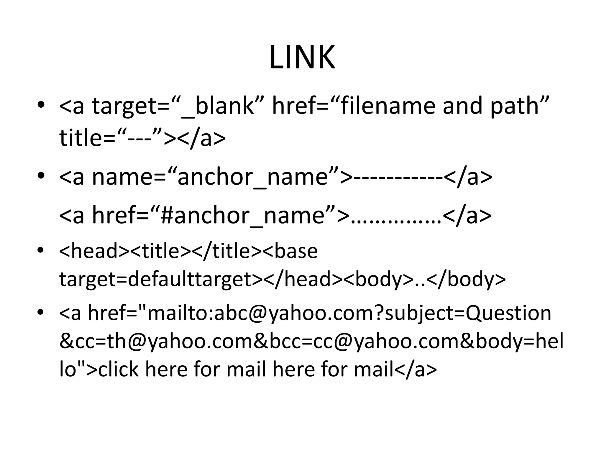 LINK
• <a target=“_blank” href=“filename and path”
title=“---”></a>
• <a name=“anchor_name”>-----------</a>
<a href=“#anchor_name”>……………</a>
• <head><title></title><base
target=defaulttarget></head><body>..</body>
• <a href="mailto:abc@yahoo.com?subject=Question
&cc=th@yahoo.com&bcc=cc@yahoo.com&body=hel
lo">click here for mail here for mail</a>
 