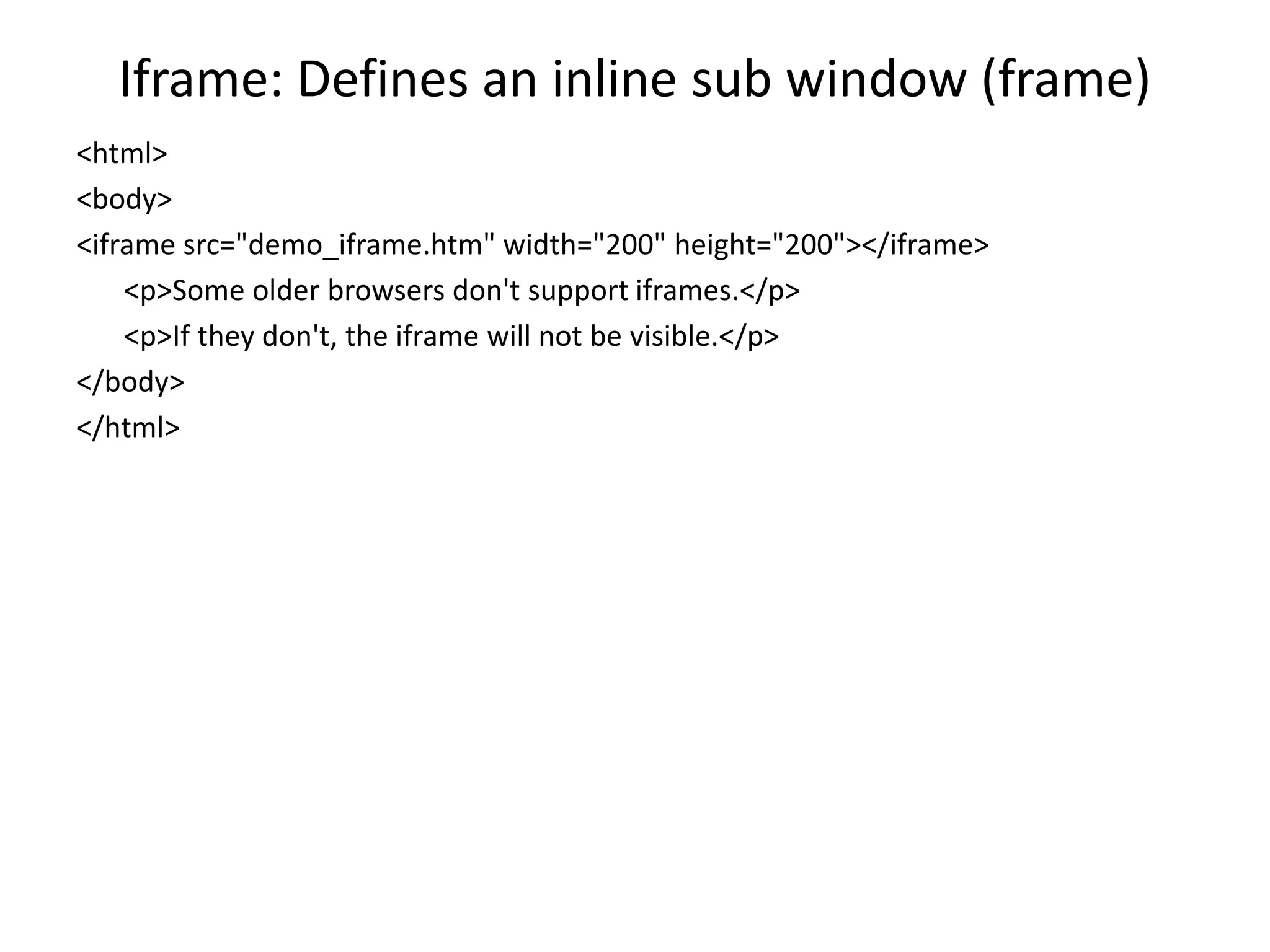 Iframe: Defines an inline sub window (frame)
<html>
<body>
<iframe src="demo_iframe.htm" width="200" height="200"></iframe>
<p>Some older browsers don't support iframes.</p>
<p>If they don't, the iframe will not be visible.</p>
</body>
</html>
 