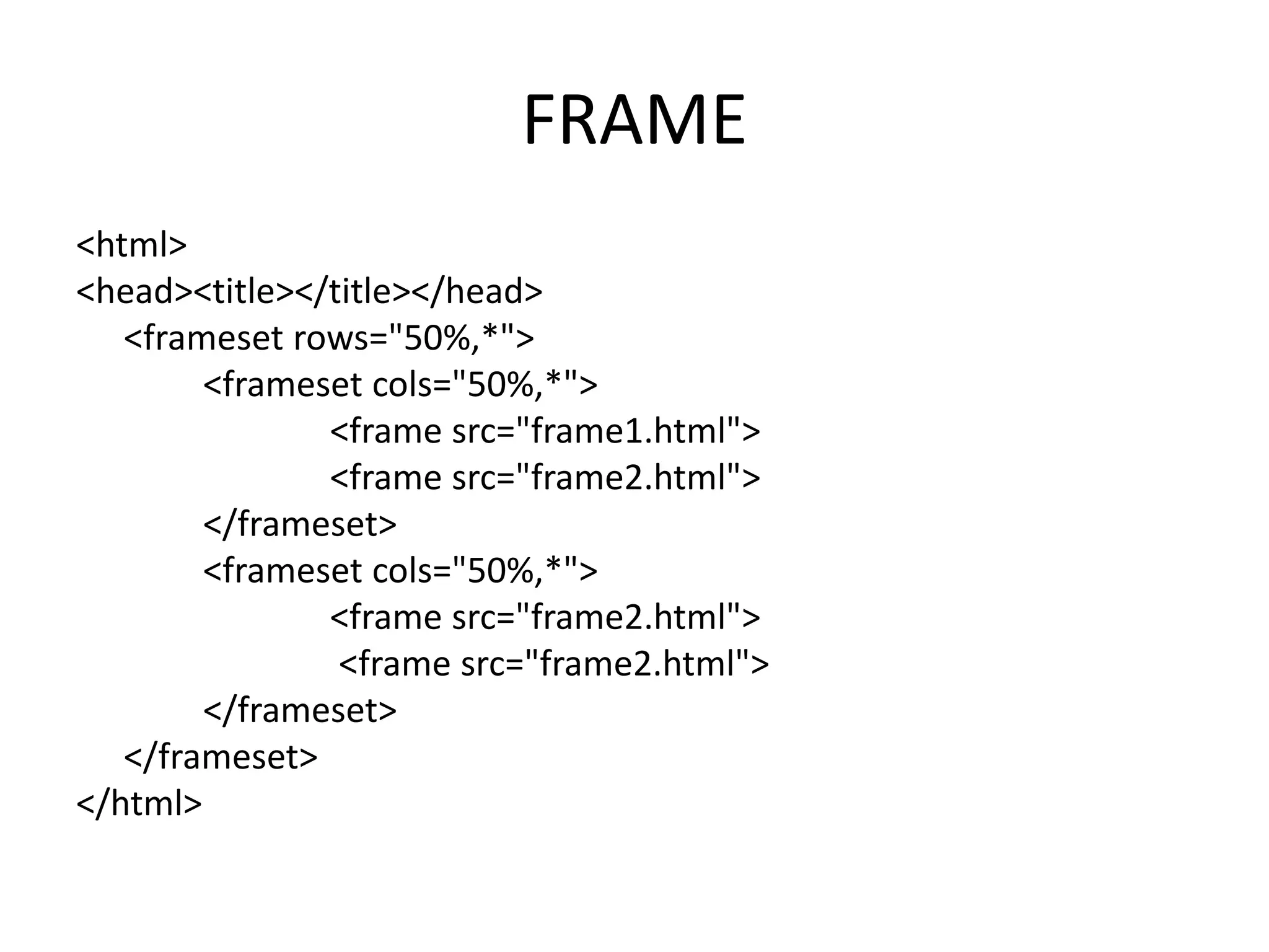 FRAME
<html>
<head><title></title></head>
<frameset rows="50%,*">
<frameset cols="50%,*">
<frame src="frame1.html">
<frame src="frame2.html">
</frameset>
<frameset cols="50%,*">
<frame src="frame2.html">
<frame src="frame2.html">
</frameset>
</frameset>
</html>
 