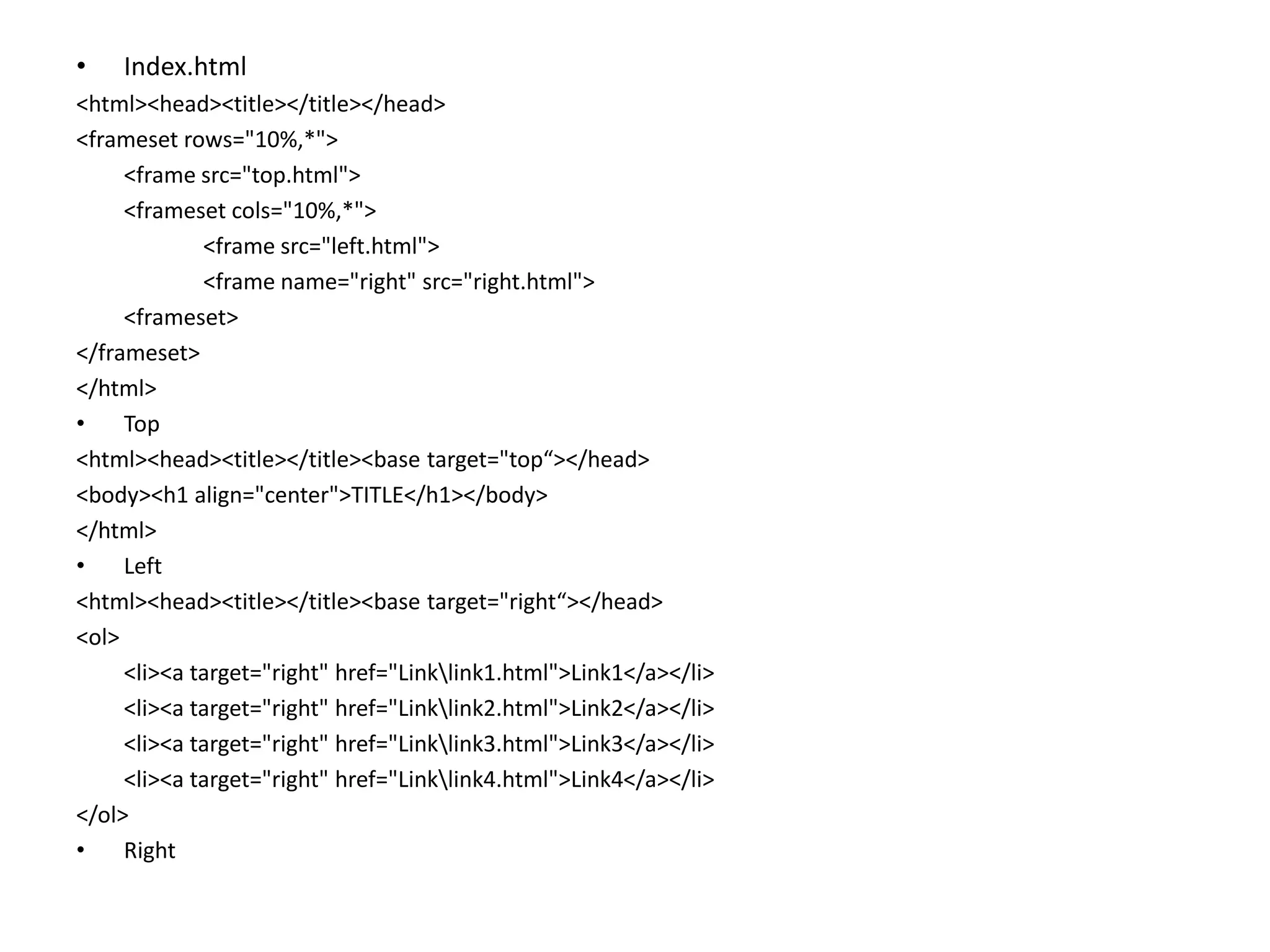 • Index.html
<html><head><title></title></head>
<frameset rows="10%,*">
<frame src="top.html">
<frameset cols="10%,*">
<frame src="left.html">
<frame name="right" src="right.html">
<frameset>
</frameset>
</html>
• Top
<html><head><title></title><base target="top“></head>
<body><h1 align="center">TITLE</h1></body>
</html>
• Left
<html><head><title></title><base target="right“></head>
<ol>
<li><a target="right" href="Linklink1.html">Link1</a></li>
<li><a target="right" href="Linklink2.html">Link2</a></li>
<li><a target="right" href="Linklink3.html">Link3</a></li>
<li><a target="right" href="Linklink4.html">Link4</a></li>
</ol>
• Right
 