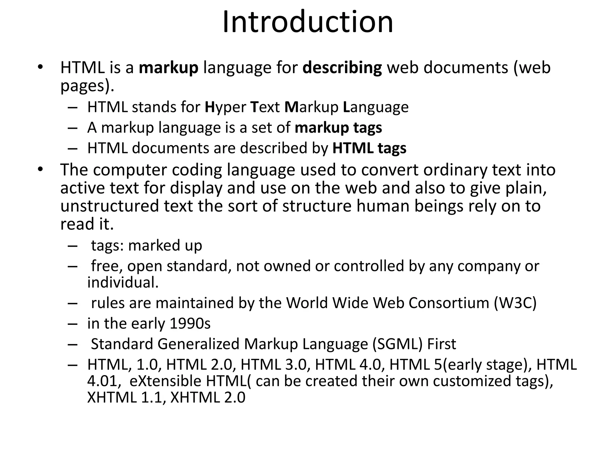 Introduction
• HTML is a markup language for describing web documents (web
pages).
– HTML stands for Hyper Text Markup Language
– A markup language is a set of markup tags
– HTML documents are described by HTML tags
• The computer coding language used to convert ordinary text into
active text for display and use on the web and also to give plain,
unstructured text the sort of structure human beings rely on to
read it.
– tags: marked up
– free, open standard, not owned or controlled by any company or
individual.
– rules are maintained by the World Wide Web Consortium (W3C)
– in the early 1990s
– Standard Generalized Markup Language (SGML) First
– HTML, 1.0, HTML 2.0, HTML 3.0, HTML 4.0, HTML 5(early stage), HTML
4.01, eXtensible HTML( can be created their own customized tags),
XHTML 1.1, XHTML 2.0
 