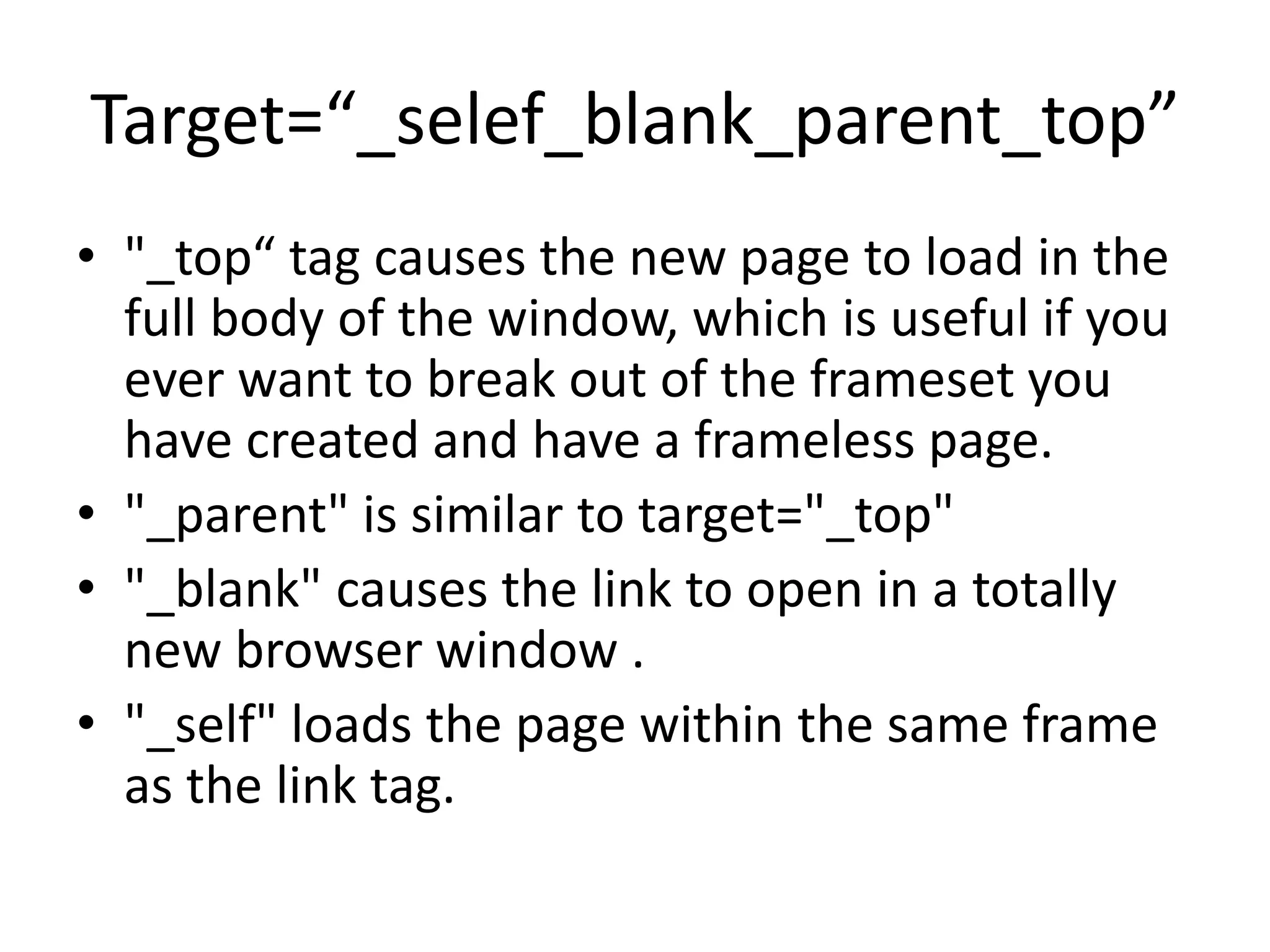Target=“_selef_blank_parent_top”
• "_top“ tag causes the new page to load in the
full body of the window, which is useful if you
ever want to break out of the frameset you
have created and have a frameless page.
• "_parent" is similar to target="_top"
• "_blank" causes the link to open in a totally
new browser window .
• "_self" loads the page within the same frame
as the link tag.
 