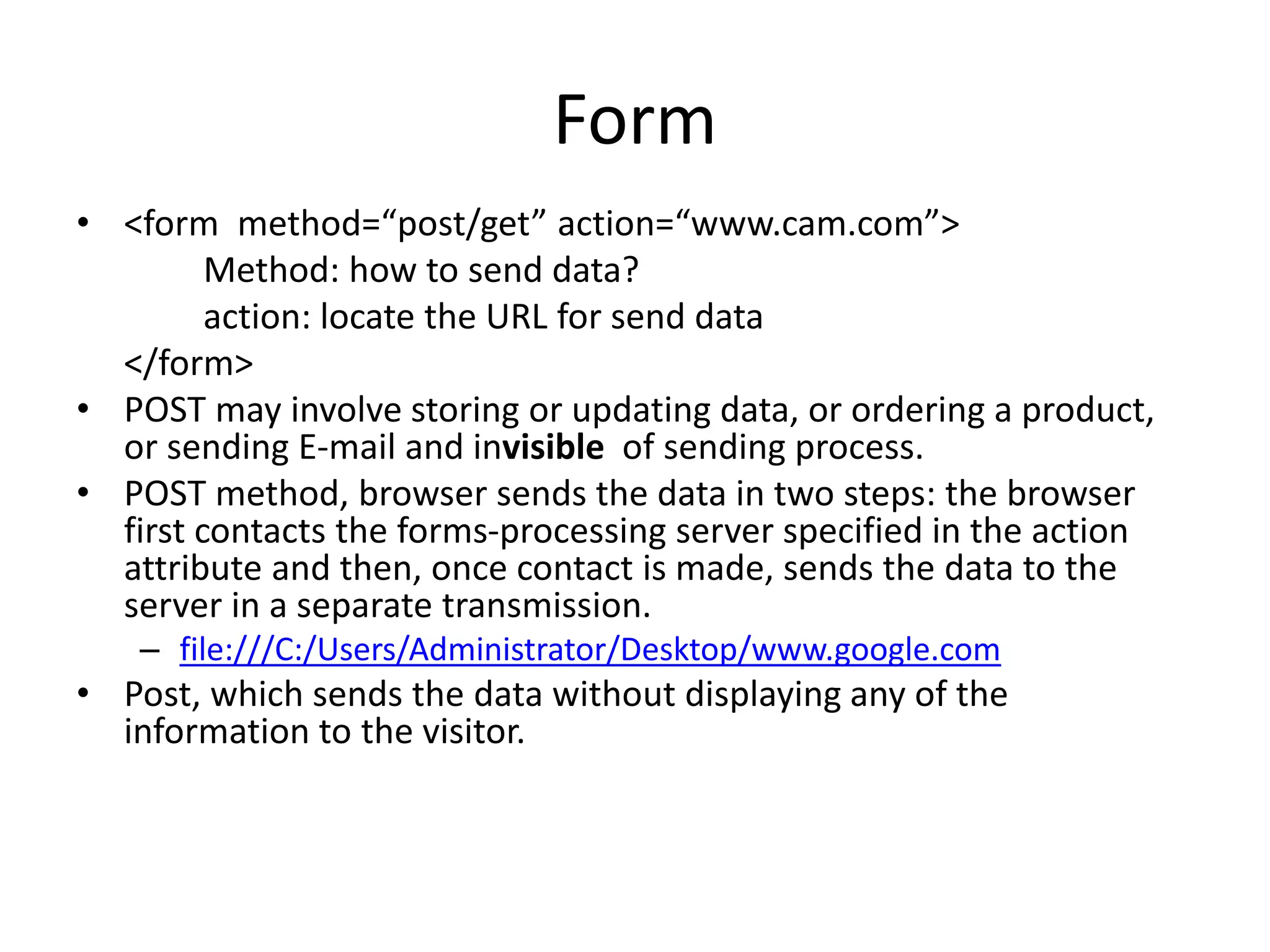 Form
• <form method=“post/get” action=“www.cam.com”>
Method: how to send data?
action: locate the URL for send data
</form>
• POST may involve storing or updating data, or ordering a product,
or sending E-mail and invisible of sending process.
• POST method, browser sends the data in two steps: the browser
first contacts the forms-processing server specified in the action
attribute and then, once contact is made, sends the data to the
server in a separate transmission.
– file:///C:/Users/Administrator/Desktop/www.google.com
• Post, which sends the data without displaying any of the
information to the visitor.
 