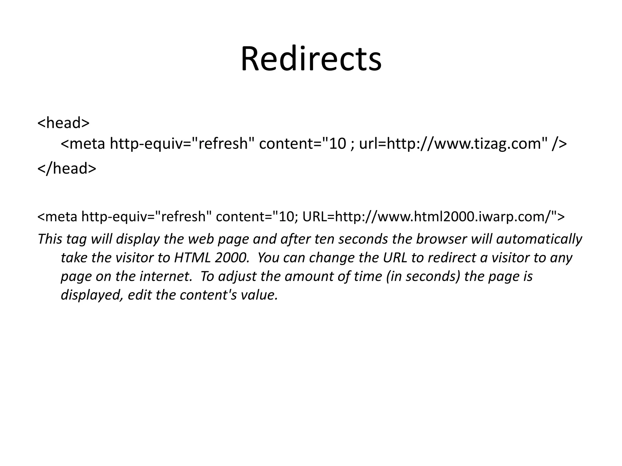 Redirects
<head>
<meta http-equiv="refresh" content="10 ; url=http://www.tizag.com" />
</head>
<meta http-equiv="refresh" content="10; URL=http://www.html2000.iwarp.com/">
This tag will display the web page and after ten seconds the browser will automatically
take the visitor to HTML 2000. You can change the URL to redirect a visitor to any
page on the internet. To adjust the amount of time (in seconds) the page is
displayed, edit the content's value.
 