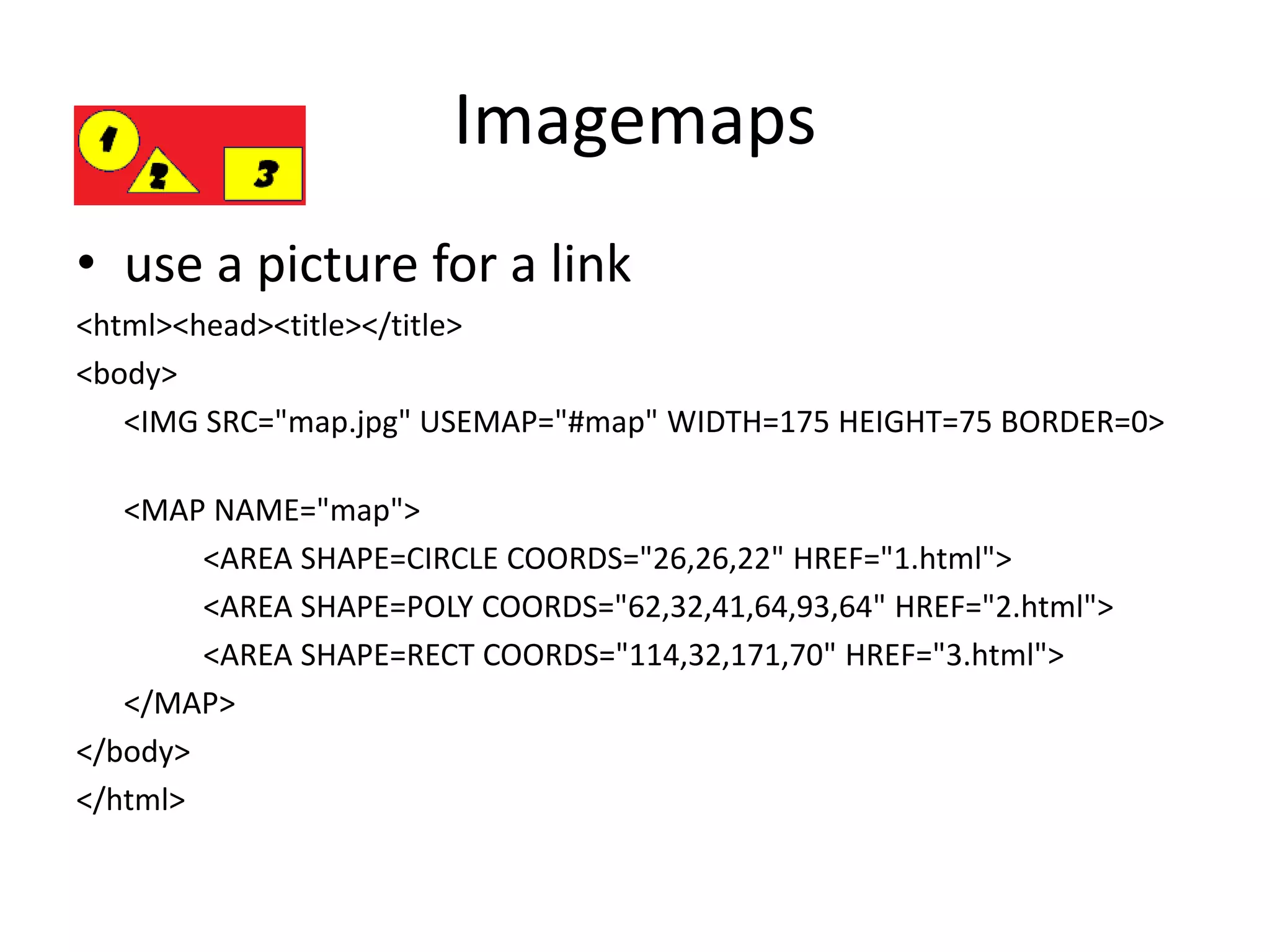 Imagemaps
• use a picture for a link
<html><head><title></title>
<body>
<IMG SRC="map.jpg" USEMAP="#map" WIDTH=175 HEIGHT=75 BORDER=0>
<MAP NAME="map">
<AREA SHAPE=CIRCLE COORDS="26,26,22" HREF="1.html">
<AREA SHAPE=POLY COORDS="62,32,41,64,93,64" HREF="2.html">
<AREA SHAPE=RECT COORDS="114,32,171,70" HREF="3.html">
</MAP>
</body>
</html>
 