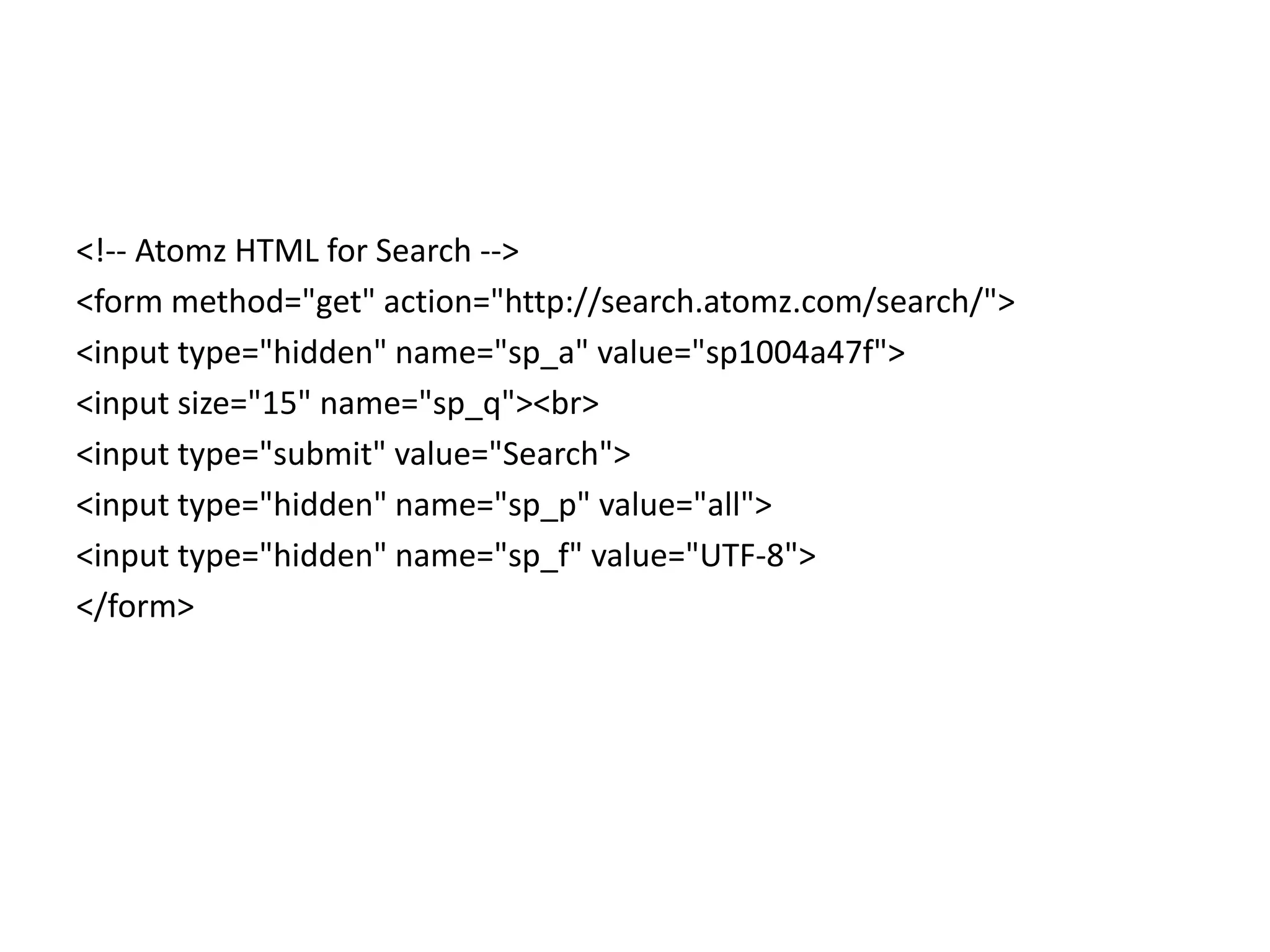 <!-- Atomz HTML for Search -->
<form method="get" action="http://search.atomz.com/search/">
<input type="hidden" name="sp_a" value="sp1004a47f">
<input size="15" name="sp_q"><br>
<input type="submit" value="Search">
<input type="hidden" name="sp_p" value="all">
<input type="hidden" name="sp_f" value="UTF-8">
</form>
 