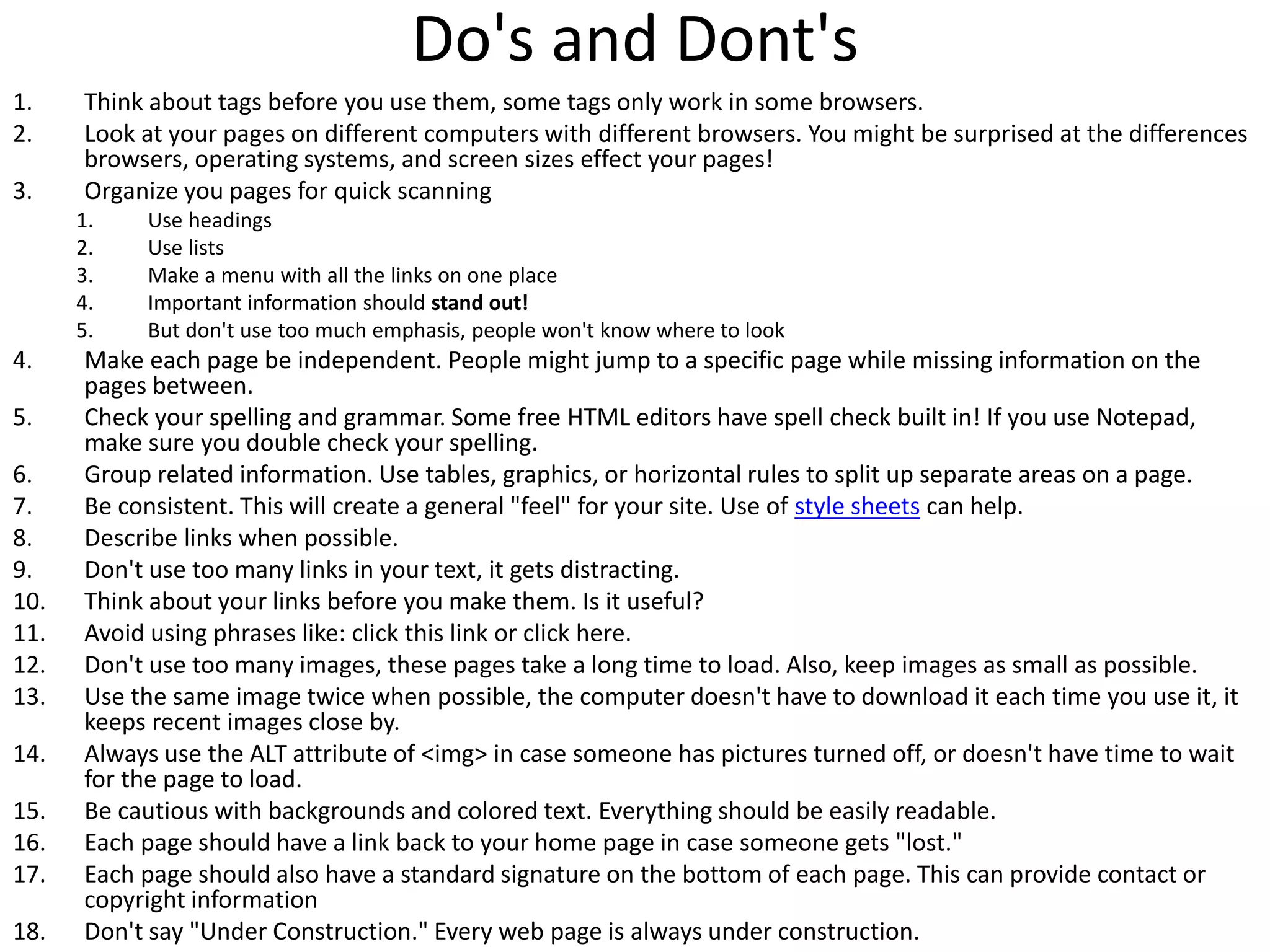 Do's and Dont's
1. Think about tags before you use them, some tags only work in some browsers.
2. Look at your pages on different computers with different browsers. You might be surprised at the differences
browsers, operating systems, and screen sizes effect your pages!
3. Organize you pages for quick scanning
1. Use headings
2. Use lists
3. Make a menu with all the links on one place
4. Important information should stand out!
5. But don't use too much emphasis, people won't know where to look
4. Make each page be independent. People might jump to a specific page while missing information on the
pages between.
5. Check your spelling and grammar. Some free HTML editors have spell check built in! If you use Notepad,
make sure you double check your spelling.
6. Group related information. Use tables, graphics, or horizontal rules to split up separate areas on a page.
7. Be consistent. This will create a general "feel" for your site. Use of style sheets can help.
8. Describe links when possible.
9. Don't use too many links in your text, it gets distracting.
10. Think about your links before you make them. Is it useful?
11. Avoid using phrases like: click this link or click here.
12. Don't use too many images, these pages take a long time to load. Also, keep images as small as possible.
13. Use the same image twice when possible, the computer doesn't have to download it each time you use it, it
keeps recent images close by.
14. Always use the ALT attribute of <img> in case someone has pictures turned off, or doesn't have time to wait
for the page to load.
15. Be cautious with backgrounds and colored text. Everything should be easily readable.
16. Each page should have a link back to your home page in case someone gets "lost."
17. Each page should also have a standard signature on the bottom of each page. This can provide contact or
copyright information
18. Don't say "Under Construction." Every web page is always under construction.
 
