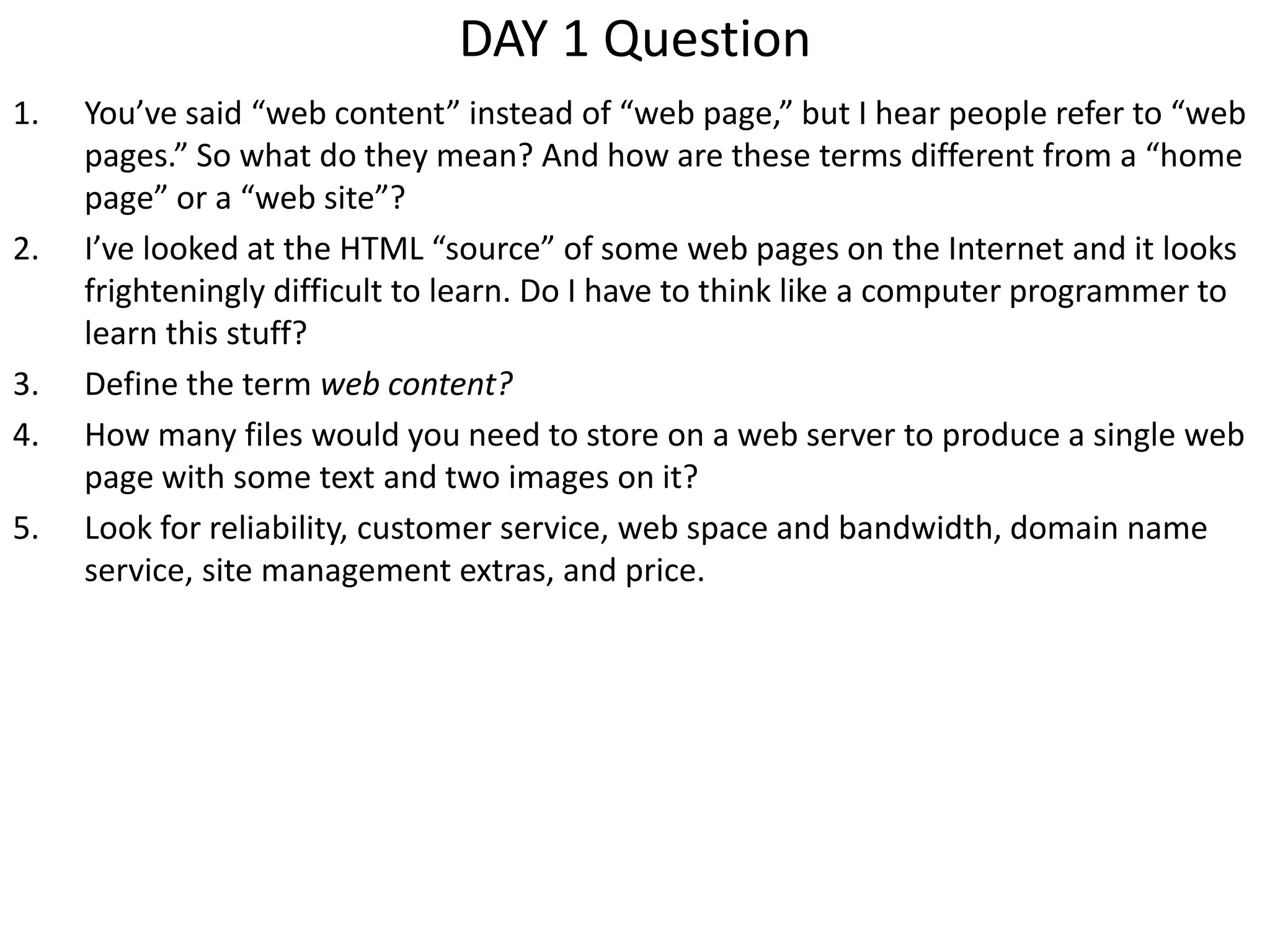 DAY 1 Question
1. You’ve said “web content” instead of “web page,” but I hear people refer to “web
pages.” So what do they mean? And how are these terms different from a “home
page” or a “web site”?
2. I’ve looked at the HTML “source” of some web pages on the Internet and it looks
frighteningly difficult to learn. Do I have to think like a computer programmer to
learn this stuff?
3. Define the term web content?
4. How many files would you need to store on a web server to produce a single web
page with some text and two images on it?
5. Look for reliability, customer service, web space and bandwidth, domain name
service, site management extras, and price.
 