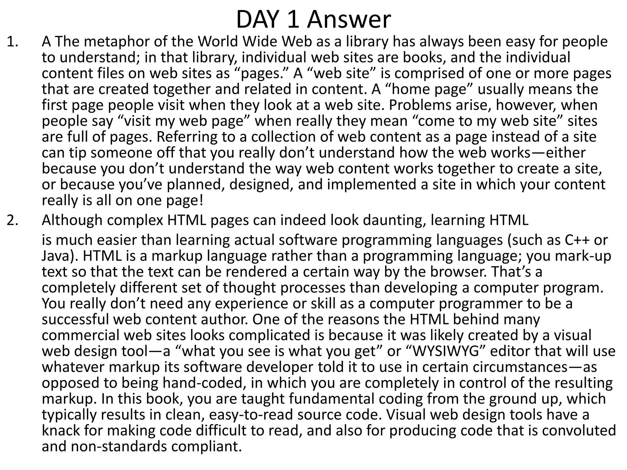DAY 1 Answer
1. A The metaphor of the World Wide Web as a library has always been easy for people
to understand; in that library, individual web sites are books, and the individual
content files on web sites as “pages.” A “web site” is comprised of one or more pages
that are created together and related in content. A “home page” usually means the
first page people visit when they look at a web site. Problems arise, however, when
people say “visit my web page” when really they mean “come to my web site” sites
are full of pages. Referring to a collection of web content as a page instead of a site
can tip someone off that you really don’t understand how the web works—either
because you don’t understand the way web content works together to create a site,
or because you’ve planned, designed, and implemented a site in which your content
really is all on one page!
2. Although complex HTML pages can indeed look daunting, learning HTML
is much easier than learning actual software programming languages (such as C++ or
Java). HTML is a markup language rather than a programming language; you mark-up
text so that the text can be rendered a certain way by the browser. That’s a
completely different set of thought processes than developing a computer program.
You really don’t need any experience or skill as a computer programmer to be a
successful web content author. One of the reasons the HTML behind many
commercial web sites looks complicated is because it was likely created by a visual
web design tool—a “what you see is what you get” or “WYSIWYG” editor that will use
whatever markup its software developer told it to use in certain circumstances—as
opposed to being hand-coded, in which you are completely in control of the resulting
markup. In this book, you are taught fundamental coding from the ground up, which
typically results in clean, easy-to-read source code. Visual web design tools have a
knack for making code difficult to read, and also for producing code that is convoluted
and non-standards compliant.
 