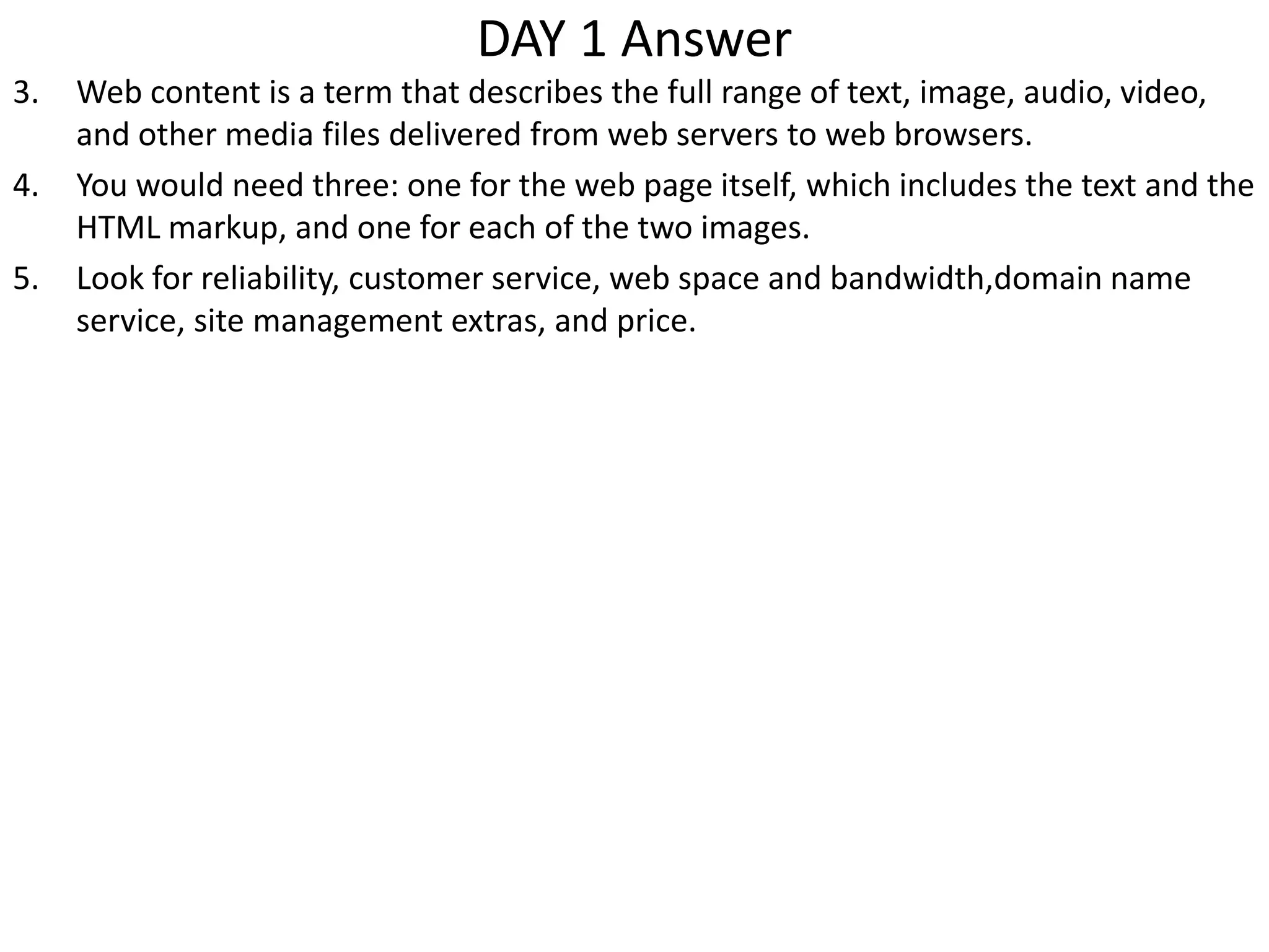 DAY 1 Answer
3. Web content is a term that describes the full range of text, image, audio, video,
and other media files delivered from web servers to web browsers.
4. You would need three: one for the web page itself, which includes the text and the
HTML markup, and one for each of the two images.
5. Look for reliability, customer service, web space and bandwidth,domain name
service, site management extras, and price.
 