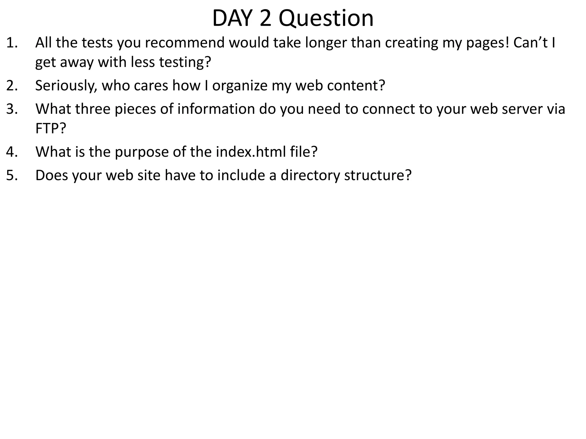 DAY 2 Question
1. All the tests you recommend would take longer than creating my pages! Can’t I
get away with less testing?
2. Seriously, who cares how I organize my web content?
3. What three pieces of information do you need to connect to your web server via
FTP?
4. What is the purpose of the index.html file?
5. Does your web site have to include a directory structure?
 