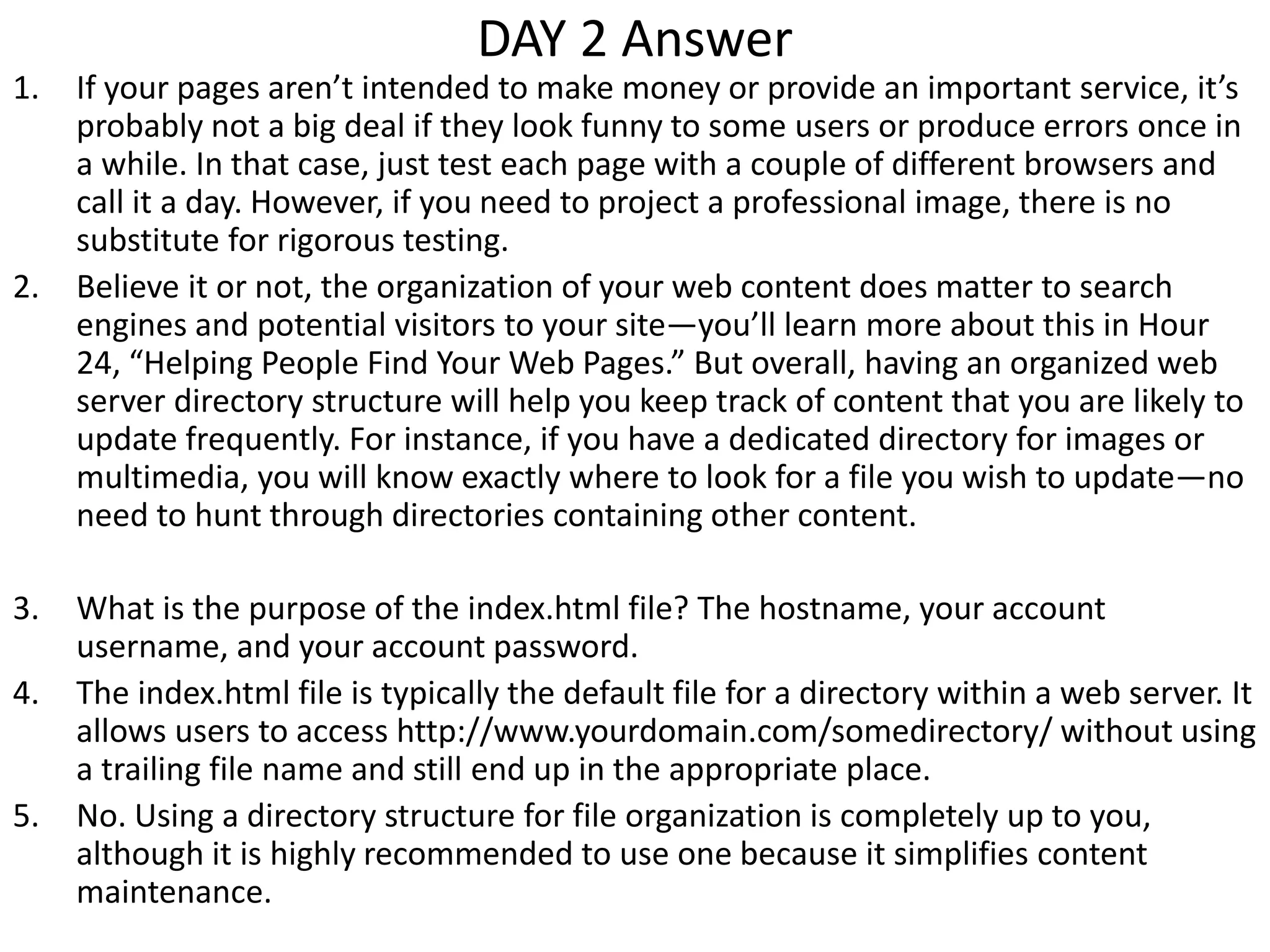DAY 2 Answer
1. If your pages aren’t intended to make money or provide an important service, it’s
probably not a big deal if they look funny to some users or produce errors once in
a while. In that case, just test each page with a couple of different browsers and
call it a day. However, if you need to project a professional image, there is no
substitute for rigorous testing.
2. Believe it or not, the organization of your web content does matter to search
engines and potential visitors to your site—you’ll learn more about this in Hour
24, “Helping People Find Your Web Pages.” But overall, having an organized web
server directory structure will help you keep track of content that you are likely to
update frequently. For instance, if you have a dedicated directory for images or
multimedia, you will know exactly where to look for a file you wish to update—no
need to hunt through directories containing other content.
3. What is the purpose of the index.html file? The hostname, your account
username, and your account password.
4. The index.html file is typically the default file for a directory within a web server. It
allows users to access http://www.yourdomain.com/somedirectory/ without using
a trailing file name and still end up in the appropriate place.
5. No. Using a directory structure for file organization is completely up to you,
although it is highly recommended to use one because it simplifies content
maintenance.
 