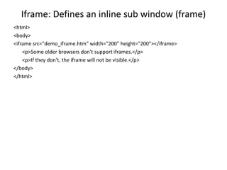 Iframe: Defines an inline sub window (frame)
<html>
<body>
<iframe src="demo_iframe.htm" width="200" height="200"></iframe>
<p>Some older browsers don't support iframes.</p>
<p>If they don't, the iframe will not be visible.</p>
</body>
</html>
 