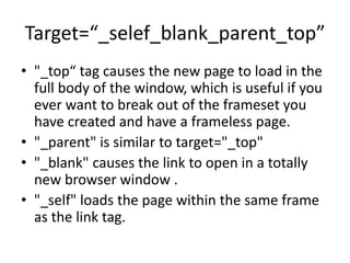 Target=“_selef_blank_parent_top”
• "_top“ tag causes the new page to load in the
full body of the window, which is useful if you
ever want to break out of the frameset you
have created and have a frameless page.
• "_parent" is similar to target="_top"
• "_blank" causes the link to open in a totally
new browser window .
• "_self" loads the page within the same frame
as the link tag.
 